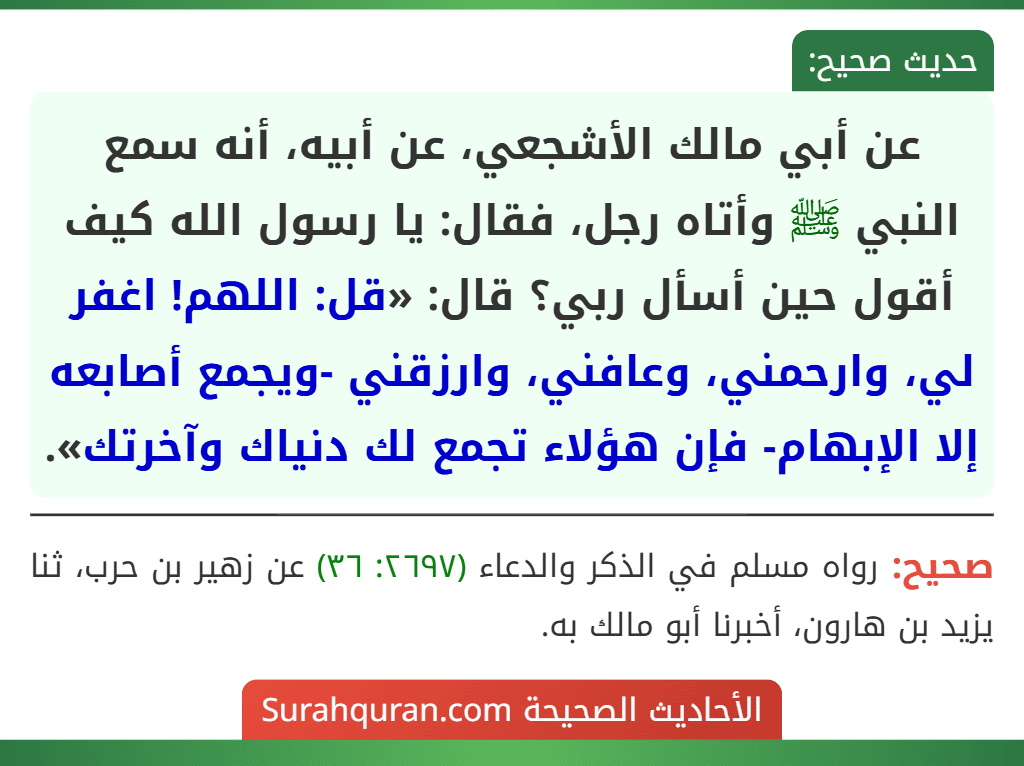 عن أبي مالك الأشجعي، عن أبيه، أنه سمع النبي ﷺ وأتاه رجل، فقال: يا رسول الله كيف أقول حين أسأل ربي؟ قال: «قل: اللهم! اغفر لي، وارحمني، وعافني، وارزقني -ويجمع أصابعه إلا الإبهام- فإن هؤلاء تجمع لك دنياك وآخرتك».