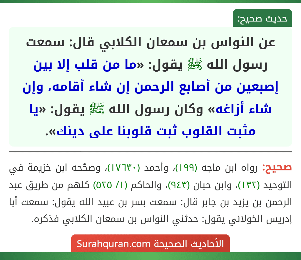 عن النواس بن سمعان الكلابي قال: سمعت رسول الله ﷺ يقول: «ما من قلب إلا بين إصبعين من أصابع الرحمن إن شاء أقامه، وإن شاء أزاغه» وكان رسول الله ﷺ يقول: «يا مثبت القلوب ثبت قلوبنا على دينك». عن النواس بن سمعان الكلابي قال: سمعت رسول الله ﷺ يقول: «ما من قلب إلا بين إصبعين من أصابع الرحمن إن شاء أقامه، وإن شاء أزاغه» وكان رسول الله ﷺ يقول: «يا مثبت القلوب ثبت قلوبنا على دينك».