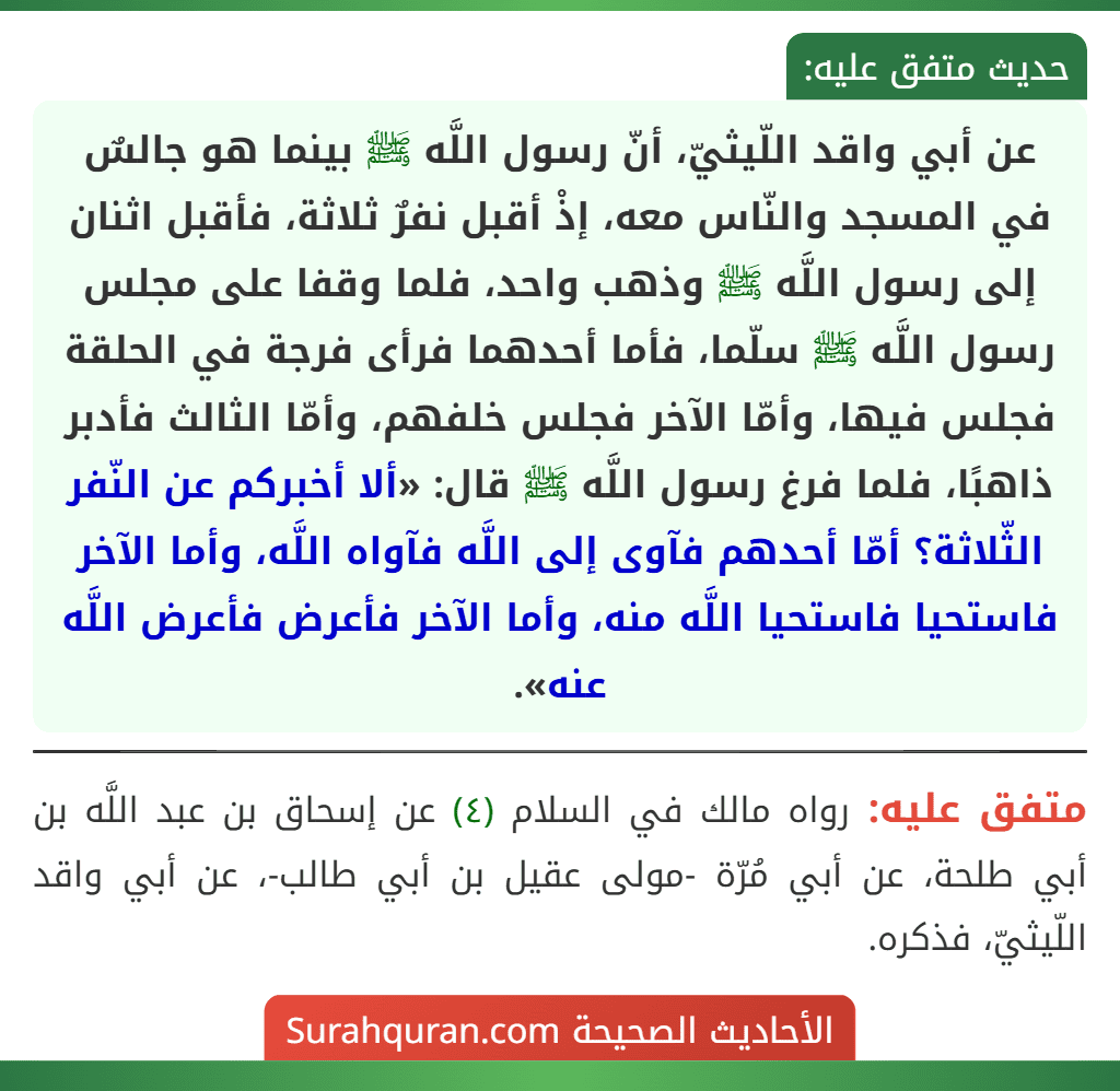 عن أبي واقد اللّيثيّ، أنّ رسول اللَّه ﷺ بينما هو جالسٌ في المسجد والنّاس معه، إذْ أقبل نفرٌ ثلاثة، فأقبل اثنان إلى رسول اللَّه ﷺ وذهب واحد، فلما وقفا على مجلس رسول اللَّه ﷺ سلّما، فأما أحدهما فرأى فرجة في الحلقة فجلس فيها، وأمّا الآخر فجلس خلفهم، وأمّا الثالث فأدبر ذاهبًا، فلما فرغ رسول اللَّه ﷺ قال: «ألا أخبركم عن النّفر الثّلاثة؟ أمّا أحدهم فآوى إلى اللَّه فآواه اللَّه، وأما الآخر فاستحيا فاستحيا اللَّه منه، وأما الآخر فأعرض فأعرض اللَّه عنه».