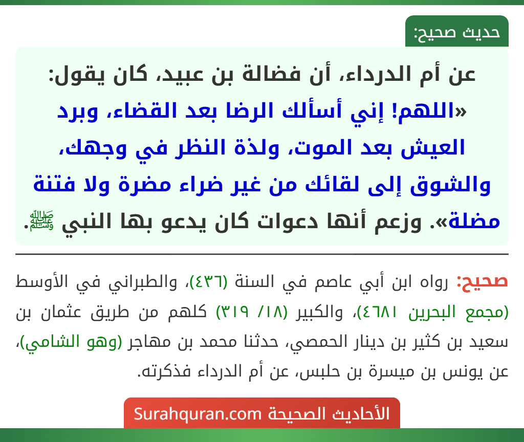 عن أم الدرداء، أن فضالة بن عبيد، كان يقول: «اللهم! إني أسألك الرضا بعد القضاء، وبرد العيش بعد الموت، ولذة النظر في وجهك، والشوق إلى لقائك من غير ضراء مضرة ولا فتنة مضلة». وزعم أنها دعوات كان يدعو بها النبي ﷺ.