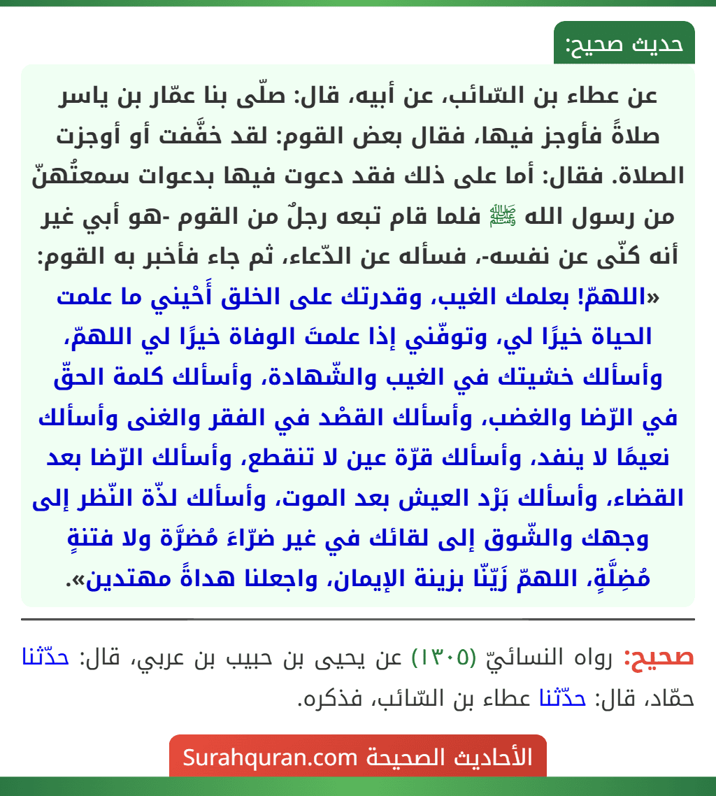 عن عطاء بن السّائب، عن أبيه، قال: صلّى بنا عمّار بن ياسر صلاةً فأوجز فيها، فقال بعض القوم: لقد خفَّفت أو أوجزت الصلاة. فقال: أما على ذلك فقد دعوت فيها بدعوات سمعتُهنّ من رسول الله ﷺ فلما قام تبعه رجلٌ من القوم -هو أبي غير أنه كنّى عن نفسه-، فسأله عن الدّعاء، ثم جاء فأخبر به القوم: «اللهمّ! بعلمك الغيب، وقدرتك على الخلق أَحْيني ما علمت الحياة خيرًا لي، وتوفّني إذا علمتَ الوفاة خيرًا لي اللهمّ، وأسألك خشيتك في الغيب والشّهادة، وأسألك كلمة الحقّ في الرّضا والغضب، وأسألك القصْد في الفقر والغنى وأسألك نعيمًا لا ينفد، وأسألك قرّة عين لا تنقطع، وأسألك الرّضا بعد القضاء، وأسألك بَرْد العيش بعد الموت، وأسألك لذّة النّظر إلى وجهك والشّوق إلى لقائك في غير ضرّاءَ مُضرَّة ولا فتنةٍ مُضِلَّةٍ، اللهمّ زَيّنّا بزينة الإيمان، واجعلنا هداةً مهتدين».
