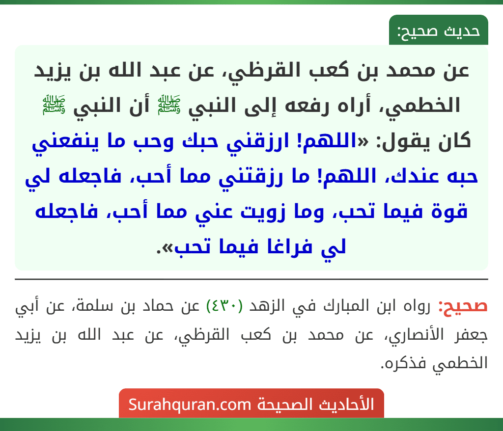 عن محمد بن كعب القرظي، عن عبد الله بن يزيد الخطمي، أراه رفعه إلى النبي ﷺ أن النبي ﷺ كان يقول: «اللهم! ارزقني حبك وحب ما ينفعني حبه عندك، اللهم! ما رزقتني مما أحب، فاجعله لي قوة فيما تحب، وما زويت عني مما أحب، فاجعله لي فراغا فيما تحب». عن محمد بن كعب القرظي، عن عبد الله بن يزيد الخطمي، أراه رفعه إلى النبي ﷺ أن النبي ﷺ كان يقول: «اللهم! ارزقني حبك وحب ما ينفعني حبه عندك، اللهم! ما رزقتني مما أحب، فاجعله لي قوة فيما تحب، وما زويت عني مما أحب، فاجعله لي فراغا فيما تحب».