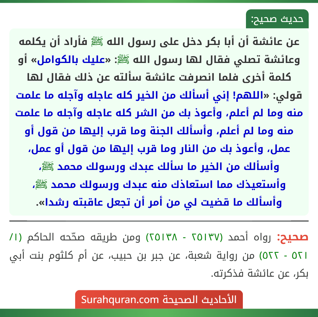 عن عائشة أن أبا بكر دخل على رسول الله ﷺ فأراد أن يكلمه وعائشة تصلي فقال لها رسول الله ﷺ: «عليك بالكوامل» أو كلمة أخرى فلما انصرفت عائشة سألته عن ذلك فقال لها قولي: «اللهم! إني أسألك من الخير كله عاجله وآجله ما علمت منه وما لم أعلم، وأعوذ بك من الشر كله عاجله وآجله ما علمت منه وما لم أعلم، وأسألك الجنة وما قرب إليها من قول أو عمل، وأعوذ بك من النار وما قرب إليها من قول أو عمل، وأسألك من الخير ما سألك عبدك ورسولك محمد ﷺ، وأستعيذك مما استعاذك منه عبدك ورسولك محمد ﷺ، وأسألك ما قضيت لي من أمر أن تجعل عاقبته رشدا». عن عائشة أن أبا بكر دخل على رسول الله ﷺ فأراد أن يكلمه وعائشة تصلي فقال لها رسول الله ﷺ: «عليك بالكوامل» أو كلمة أخرى فلما انصرفت عائشة سألته عن ذلك فقال لها قولي: «اللهم! إني أسألك من الخير كله عاجله وآجله ما علمت منه وما لم أعلم، وأعوذ بك من الشر كله عاجله وآجله ما علمت منه وما لم أعلم، وأسألك الجنة وما قرب إليها من قول أو عمل، وأعوذ بك من النار وما قرب إليها من قول أو عمل، وأسألك من الخير ما سألك عبدك ورسولك محمد ﷺ، وأستعيذك مما استعاذك منه عبدك ورسولك محمد ﷺ، وأسألك ما قضيت لي من أمر أن تجعل عاقبته رشدا».