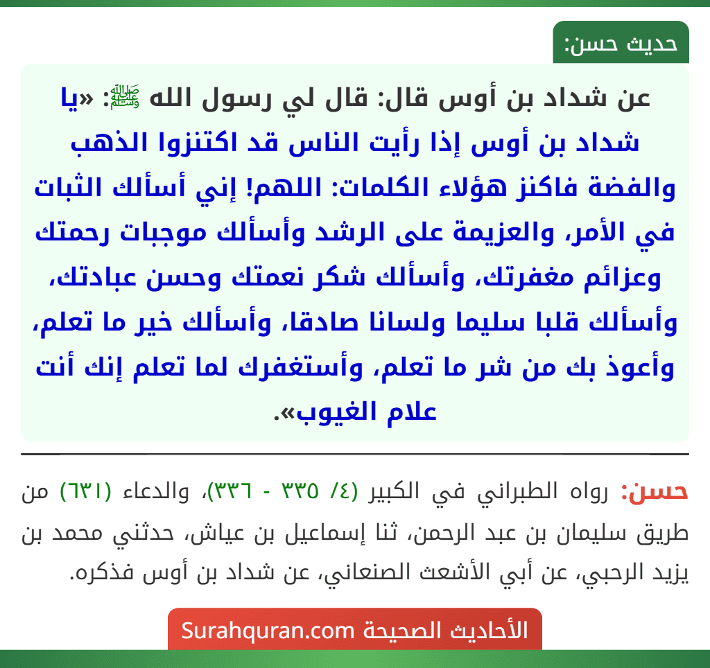 عن شداد بن أوس قال: قال لي رسول الله ﷺ: «يا شداد بن أوس إذا رأيت الناس قد اكتنزوا الذهب والفضة فاكنز هؤلاء الكلمات: اللهم! إني أسألك الثبات في الأمر، والعزيمة على الرشد وأسألك موجبات رحمتك وعزائم مغفرتك، وأسألك شكر نعمتك وحسن عبادتك، وأسألك قلبا سليما ولسانا صادقا، وأسألك خير ما تعلم، وأعوذ بك من شر ما تعلم، وأستغفرك لما تعلم إنك أنت علام الغيوب». عن شداد بن أوس قال: قال لي رسول الله ﷺ: «يا شداد بن أوس إذا رأيت الناس قد اكتنزوا الذهب والفضة فاكنز هؤلاء الكلمات: اللهم! إني أسألك الثبات في الأمر، والعزيمة على الرشد وأسألك موجبات رحمتك وعزائم مغفرتك، وأسألك شكر نعمتك وحسن عبادتك، وأسألك قلبا سليما ولسانا صادقا، وأسألك خير ما تعلم، وأعوذ بك من شر ما تعلم، وأستغفرك لما تعلم إنك أنت علام الغيوب».