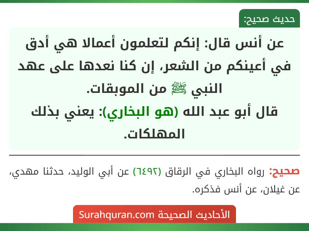 عن أنس قال: إنكم لتعلمون أعمالا هي أدق في أعينكم من الشعر، إن كنا نعدها على عهد النبي ﷺ من الموبقات.
قال أبو عبد الله (هو البخاري): يعني بذلك المهلكات. عن أنس قال: إنكم لتعلمون أعمالا هي أدق في أعينكم من الشعر، إن كنا نعدها على عهد النبي ﷺ من الموبقات.
قال أبو عبد الله (هو البخاري): يعني بذلك المهلكات.