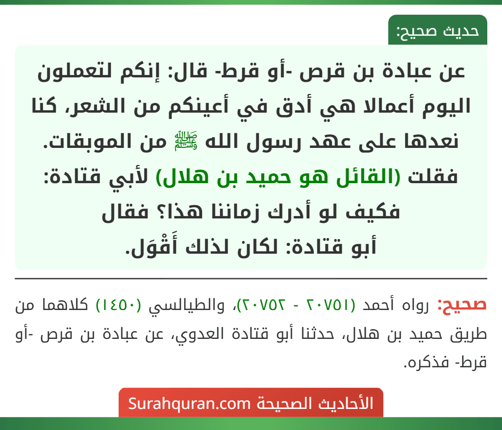 عن عبادة بن قرص -أو قرط- قال: إنكم لتعملون اليوم أعمالا هي أدق في أعينكم من الشعر، كنا نعدها على عهد رسول الله ﷺ من الموبقات.
فقلت (القائل هو حميد بن هلال) لأبي قتادة: فكيف لو أدرك زماننا هذا؟ فقال
أبو قتادة: لكان لذلك أَقْوَل.