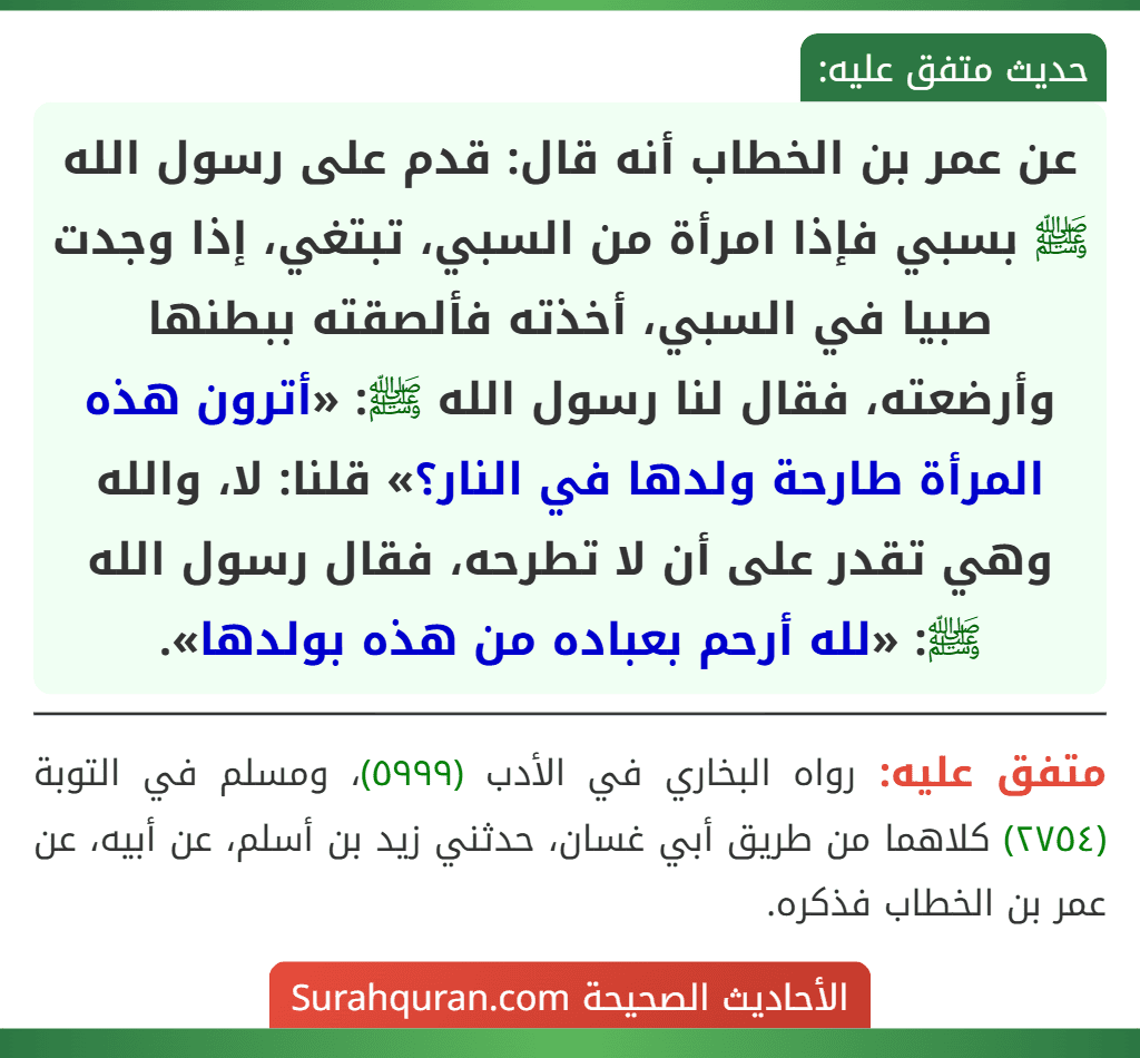 عن عمر بن الخطاب أنه قال: قدم على رسول الله ﷺ بسبي فإذا امرأة من السبي، تبتغي، إذا وجدت صبيا في السبي، أخذته فألصقته ببطنها وأرضعته، فقال لنا رسول الله ﷺ: «أترون هذه المرأة طارحة ولدها في النار؟» قلنا: لا، والله وهي تقدر على أن لا تطرحه، فقال رسول الله ﷺ: «لله أرحم بعباده من هذه بولدها».