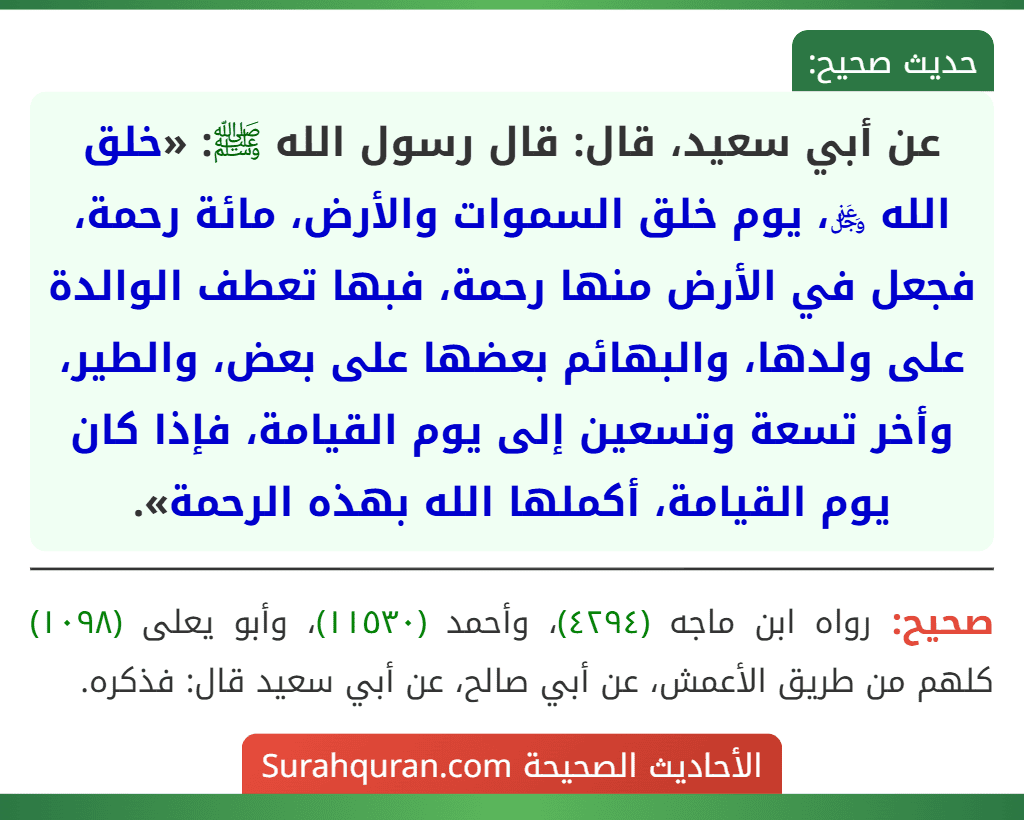 عن أبي سعيد، قال: قال رسول الله ﷺ: «خلق الله ﷿، يوم خلق السموات والأرض، مائة رحمة، فجعل في الأرض منها رحمة، فبها تعطف الوالدة على ولدها، والبهائم بعضها على بعض، والطير، وأخر تسعة وتسعين إلى يوم القيامة، فإذا كان يوم القيامة، أكملها الله بهذه الرحمة».