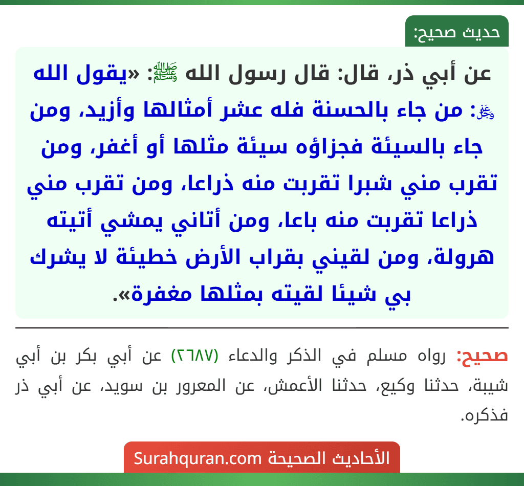 عن أبي ذر، قال: قال رسول الله ﷺ: «يقول الله ﷿: من جاء بالحسنة فله عشر أمثالها وأزيد، ومن جاء بالسيئة فجزاؤه سيئة مثلها أو أغفر، ومن تقرب مني شبرا تقربت منه ذراعا، ومن تقرب مني ذراعا تقربت منه باعا، ومن أتاني يمشي أتيته هرولة، ومن لقيني بقراب الأرض خطيئة لا يشرك بي شيئا لقيته بمثلها مغفرة».