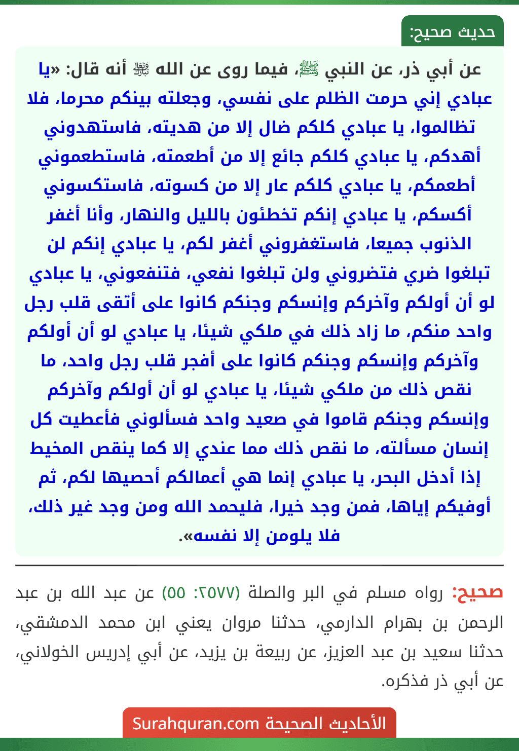 عن أبي ذر، عن النبي ﷺ، فيما روى عن الله ﵎ أنه قال: «يا عبادي إني حرمت الظلم على نفسي، وجعلته بينكم محرما، فلا تظالموا، يا عبادي كلكم ضال إلا من هديته، فاستهدوني أهدكم، يا عبادي كلكم جائع إلا من أطعمته، فاستطعموني أطعمكم، يا عبادي كلكم عار إلا من كسوته، فاستكسوني أكسكم، يا عبادي إنكم تخطئون بالليل والنهار، وأنا أغفر الذنوب جميعا، فاستغفروني أغفر لكم، يا عبادي إنكم لن تبلغوا ضري فتضروني ولن تبلغوا نفعي، فتنفعوني، يا عبادي لو أن أولكم وآخركم وإنسكم وجنكم كانوا على أتقى قلب رجل واحد منكم، ما زاد ذلك في ملكي شيئا، يا عبادي لو أن أولكم وآخركم وإنسكم وجنكم كانوا على أفجر قلب رجل واحد، ما نقص ذلك من ملكي شيئا، يا عبادي لو أن أولكم وآخركم وإنسكم وجنكم قاموا في صعيد واحد فسألوني فأعطيت كل إنسان مسألته، ما نقص ذلك مما عندي إلا كما ينقص المخيط إذا أدخل البحر، يا عبادي إنما هي أعمالكم أحصيها لكم، ثم أوفيكم إياها، فمن وجد خيرا، فليحمد الله ومن وجد غير ذلك، فلا يلومن إلا نفسه».