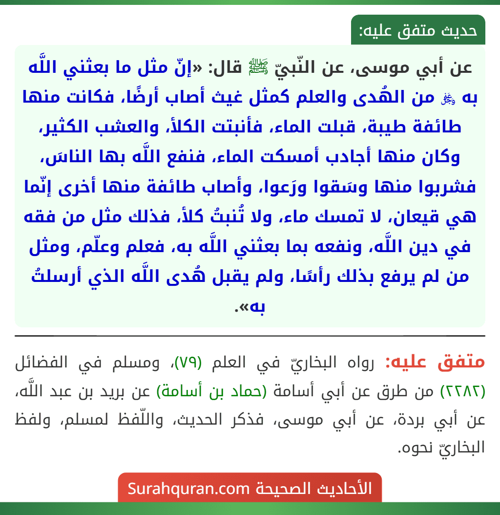 عن أبي موسى، عن النّبيّ ﷺ قال: «إنّ مثل ما بعثني اللَّه به ﷿ من الهُدى والعلم كمثل غيث أصاب أرضًا، فكانت منها طائفة طيبة، قبلت الماء، فأنبتت الكلأ، والعشب الكثير، وكان منها أجادب أمسكت الماء، فنفع اللَّه بها الناسَ، فشربوا منها وسَقوا ورَعوا، وأصاب طائفة منها أخرى إنّما هي قيعان، لا تمسك ماء، ولا تُنبتُ كلأ، فذلك مثل من فقه في دين اللَّه، ونفعه بما بعثني اللَّه به، فعلم وعلّم، ومثل من لم يرفع بذلك رأسًا، ولم يقبل هُدى اللَّه الذي أرسلتُ به».