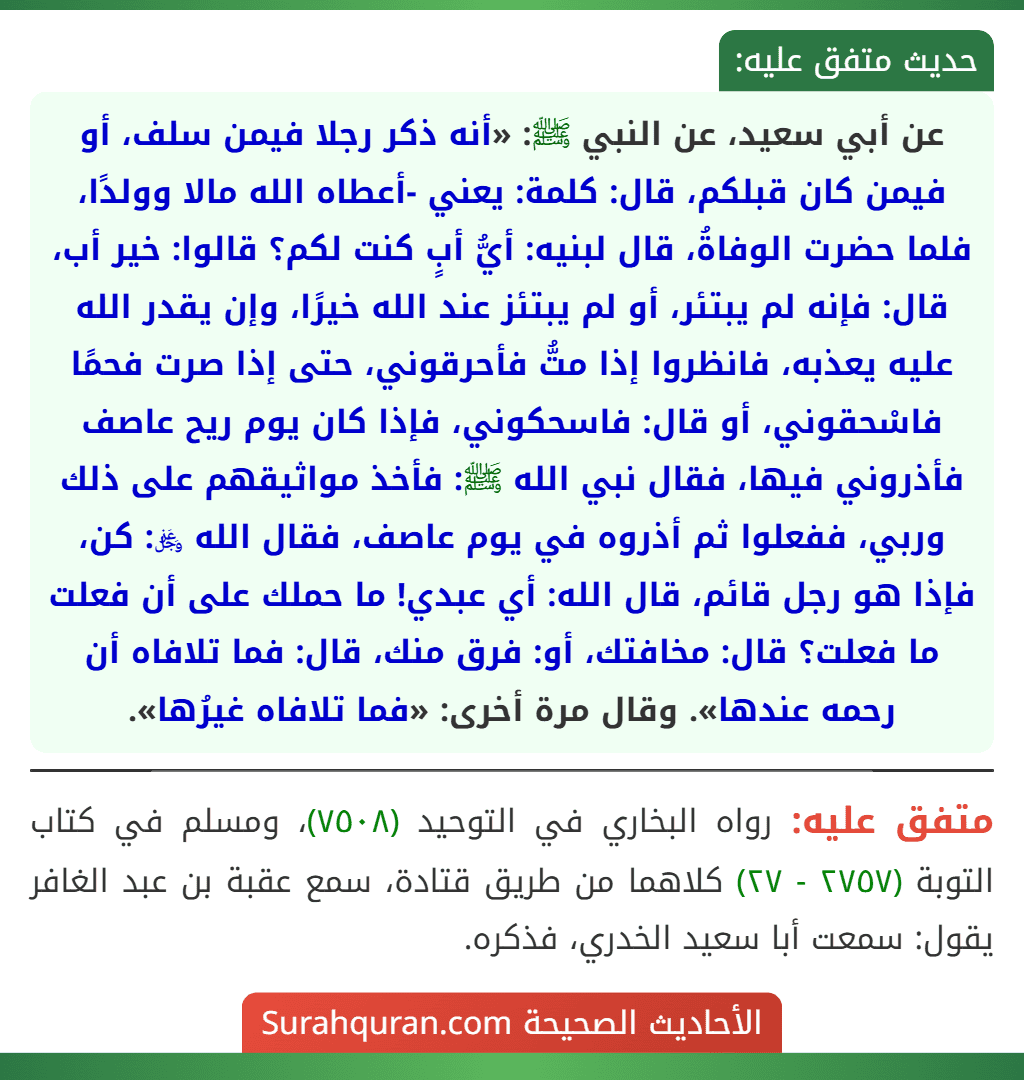 عن أبي سعيد، عن النبي ﷺ: «أنه ذكر رجلا فيمن سلف، أو فيمن كان قبلكم، قال: كلمة: يعني -أعطاه الله مالا وولدًا، فلما حضرت الوفاةُ، قال لبنيه: أيُّ أبٍ كنت لكم؟ قالوا: خير أب، قال: فإنه لم يبتئر، أو لم يبتئز عند الله خيرًا، وإن يقدر الله عليه يعذبه، فانظروا إذا متُّ فأحرقوني، حتى إذا صرت فحمًا فاسْحقوني، أو قال: فاسحكوني، فإذا كان يوم ريح عاصف فأذروني فيها، فقال نبي الله ﷺ: فأخذ مواثيقهم على ذلك وربي، ففعلوا ثم أذروه في يوم عاصف، فقال الله ﷿: كن، فإذا هو رجل قائم، قال الله: أي عبدي! ما حملك على أن فعلت ما فعلت؟ قال: مخافتك، أو: فرق منك، قال: فما تلافاه أن رحمه عندها». وقال مرة أخرى: «فما تلافاه غيرُها». عن أبي سعيد، عن النبي ﷺ: «أنه ذكر رجلا فيمن سلف، أو فيمن كان قبلكم، قال: كلمة: يعني -أعطاه الله مالا وولدًا، فلما حضرت الوفاةُ، قال لبنيه: أيُّ أبٍ كنت لكم؟ قالوا: خير أب، قال: فإنه لم يبتئر، أو لم يبتئز عند الله خيرًا، وإن يقدر الله عليه يعذبه، فانظروا إذا متُّ فأحرقوني، حتى إذا صرت فحمًا فاسْحقوني، أو قال: فاسحكوني، فإذا كان يوم ريح عاصف فأذروني فيها، فقال نبي الله ﷺ: فأخذ مواثيقهم على ذلك وربي، ففعلوا ثم أذروه في يوم عاصف، فقال الله ﷿: كن، فإذا هو رجل قائم، قال الله: أي عبدي! ما حملك على أن فعلت ما فعلت؟ قال: مخافتك، أو: فرق منك، قال: فما تلافاه أن رحمه عندها». وقال مرة أخرى: «فما تلافاه غيرُها».