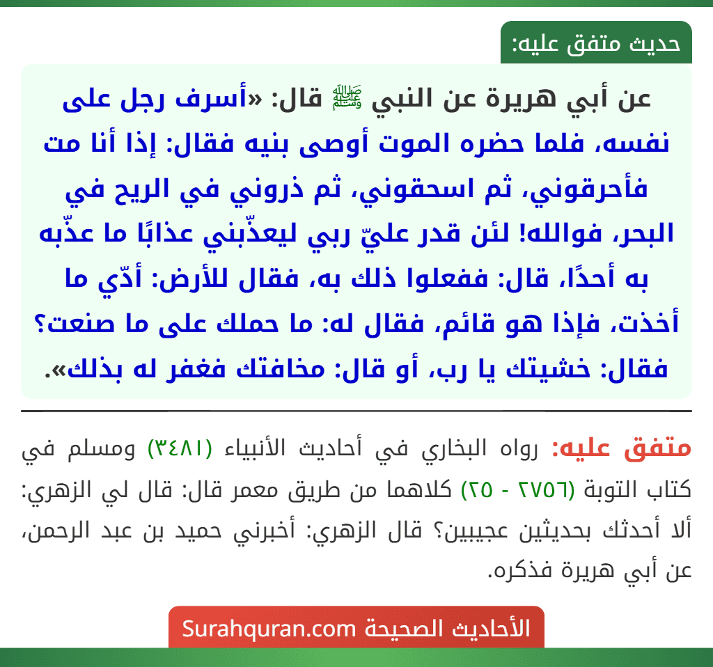 عن أبي هريرة عن النبي ﷺ قال: «أسرف رجل على نفسه، فلما حضره الموت أوصى بنيه فقال: إذا أنا مت فأحرقوني، ثم اسحقوني، ثم ذروني في الريح في البحر، فوالله! لئن قدر عليّ ربي ليعذّبني عذابًا ما عذّبه به أحدًا، قال: ففعلوا ذلك به، فقال للأرض: أدّي ما أخذت، فإذا هو قائم، فقال له: ما حملك على ما صنعت؟ فقال: خشيتك يا رب، أو قال: مخافتك فغفر له بذلك».