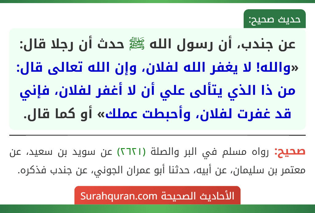 عن جندب، أن رسول الله ﷺ حدث أن رجلا قال: «والله! لا يغفر الله لفلان، وإن الله تعالى قال: من ذا الذي يتألى علي أن لا أغفر لفلان، فإني قد غفرت لفلان، وأحبطت عملك» أو كما قال.