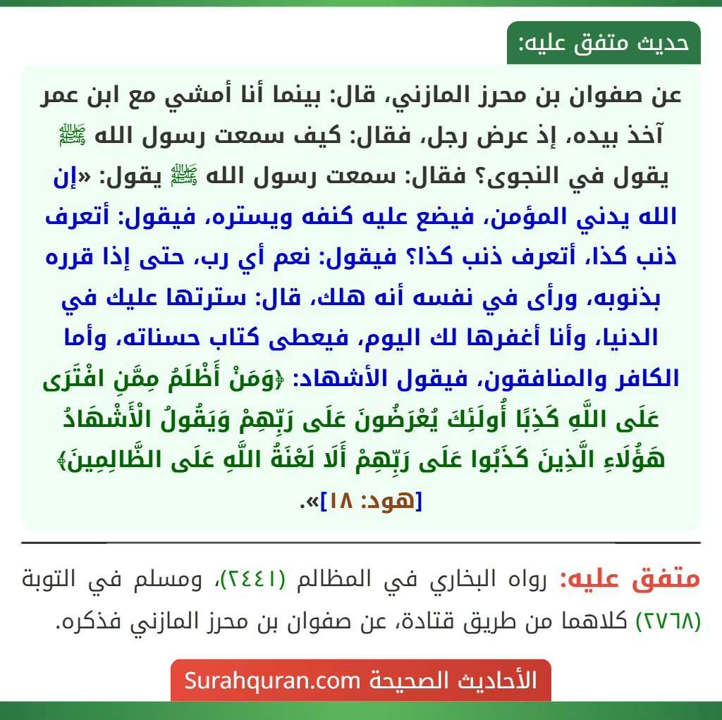 عن صفوان بن محرز المازني، قال: بينما أنا أمشي مع ابن عمر آخذ بيده، إذ عرض رجل، فقال: كيف سمعت رسول الله ﷺ يقول في النجوى؟ فقال: سمعت رسول الله ﷺ يقول: «إن الله يدني المؤمن، فيضع عليه كنفه ويستره، فيقول: أتعرف ذنب كذا، أتعرف ذنب كذا؟ فيقول: نعم أي رب، حتى إذا قرره بذنوبه، ورأى في نفسه أنه هلك، قال: سترتها عليك في الدنيا، وأنا أغفرها لك اليوم، فيعطى كتاب حسناته، وأما الكافر والمنافقون، فيقول الأشهاد: ﴿وَمَنْ أَظْلَمُ مِمَّنِ افْتَرَى عَلَى اللَّهِ كَذِبًا أُولَئِكَ يُعْرَضُونَ عَلَى رَبِّهِمْ وَيَقُولُ الْأَشْهَادُ هَؤُلَاءِ الَّذِينَ كَذَبُوا عَلَى رَبِّهِمْ أَلَا لَعْنَةُ اللَّهِ عَلَى الظَّالِمِينَ﴾ [هود: ١٨]».
