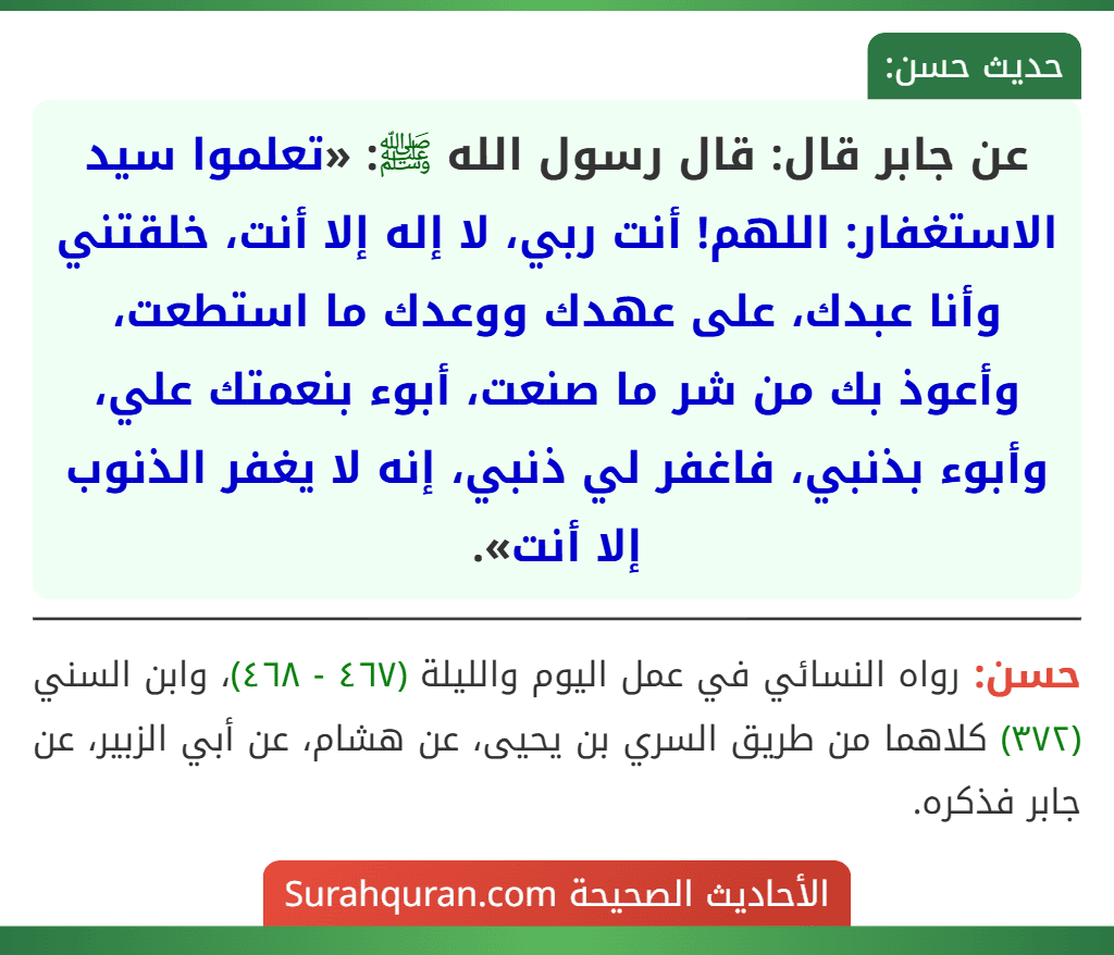 عن جابر قال: قال رسول الله ﷺ: «تعلموا سيد الاستغفار: اللهم! أنت ربي، لا إله إلا أنت، خلقتني وأنا عبدك، على عهدك ووعدك ما استطعت، وأعوذ بك من شر ما صنعت، أبوء بنعمتك علي، وأبوء بذنبي، فاغفر لي ذنبي، إنه لا يغفر الذنوب إلا أنت».