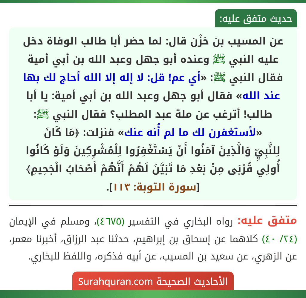 عن المسيب بن حَزْن قال: لما حضر أبا طالب الوفاة دخل عليه النبي ﷺ وعنده أبو جهل وعبد الله بن أبي أمية فقال النبي ﷺ: «أي عم! قل: لا إله إلا الله أحاج لك بها عند الله» فقال أبو جهل وعبد الله بن أبي أمية: يا أبا طالب! أترغب عن ملة عبد المطلب؟ فقال النبي ﷺ: «لأستغفرن لك ما لم أُنه عنك» فنزلت: ﴿مَا كَانَ
لِلنَّبِيِّ وَالَّذِينَ آمَنُوا أَنْ يَسْتَغْفِرُوا لِلْمُشْرِكِينَ وَلَوْ كَانُوا أُولِي قُرْبَى مِنْ بَعْدِ مَا تَبَيَّنَ لَهُمْ أَنَّهُمْ أَصْحَابُ الْجَحِيمِ﴾ [سورة التوبة: ١١٣].