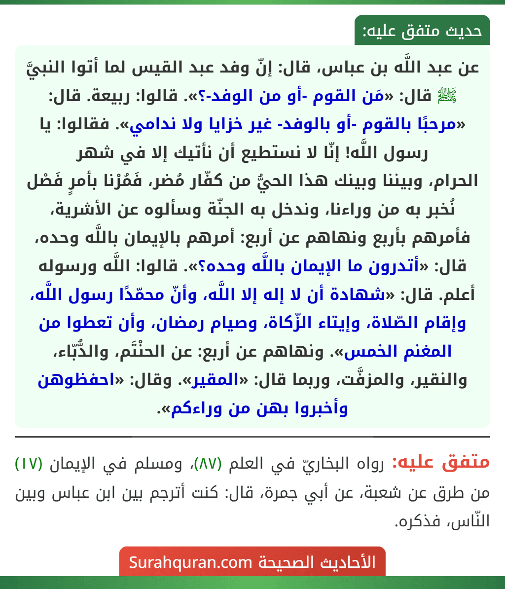 عن عبد اللَّه بن عباس، قال: إنّ وفد عبد القيس لما أتوا النبيَّ ﷺ قال: «مَن القوم -أو من الوفد-؟». قالوا: ربيعة. قال: «مرحبًا بالقوم -أو بالوفد- غير خزايا ولا ندامي». فقالوا: يا رسول اللَّه! إنّا لا نستطيع أن نأتيك إلا في شهر
الحرام، وبيننا وبينك هذا الحيُّ من كفّار مُضر، فَمُرْنا بأمرٍ فَصْل نُخبر به من وراءنا، وندخل به الجنّة وسألوه عن الأشرية، فأمرهم بأربع ونهاهم عن أربع: أمرهم بالإيمان باللَّه وحده، قال: «أتدرون ما الإيمان باللَّه وحده؟». قالوا: اللَّه ورسوله أعلم. قال: «شهادة أن لا إله إلا اللَّه، وأنّ محمّدًا رسول اللَّه، وإقام الصّلاة، وإيتاء الزّكاة، وصيام رمضان، وأن تعطوا من المغنم الخمس». ونهاهم عن أربع: عن الحنْتَم، والدُّبّاء، والنقير، والمزفَّت، وربما قال: «المقير». وقال: «احفظوهن وأخبروا بهن من وراءكم».