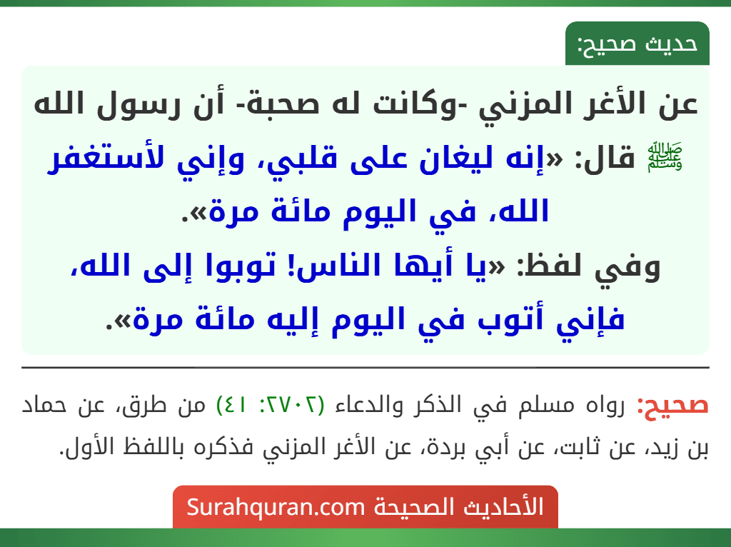 عن الأغر المزني -وكانت له صحبة- أن رسول الله ﷺ قال: «إنه ليغان على قلبي، وإني لأستغفر الله، في اليوم مائة مرة».
وفي لفظ: «يا أيها الناس! توبوا إلى الله، فإني أتوب في اليوم إليه مائة مرة».