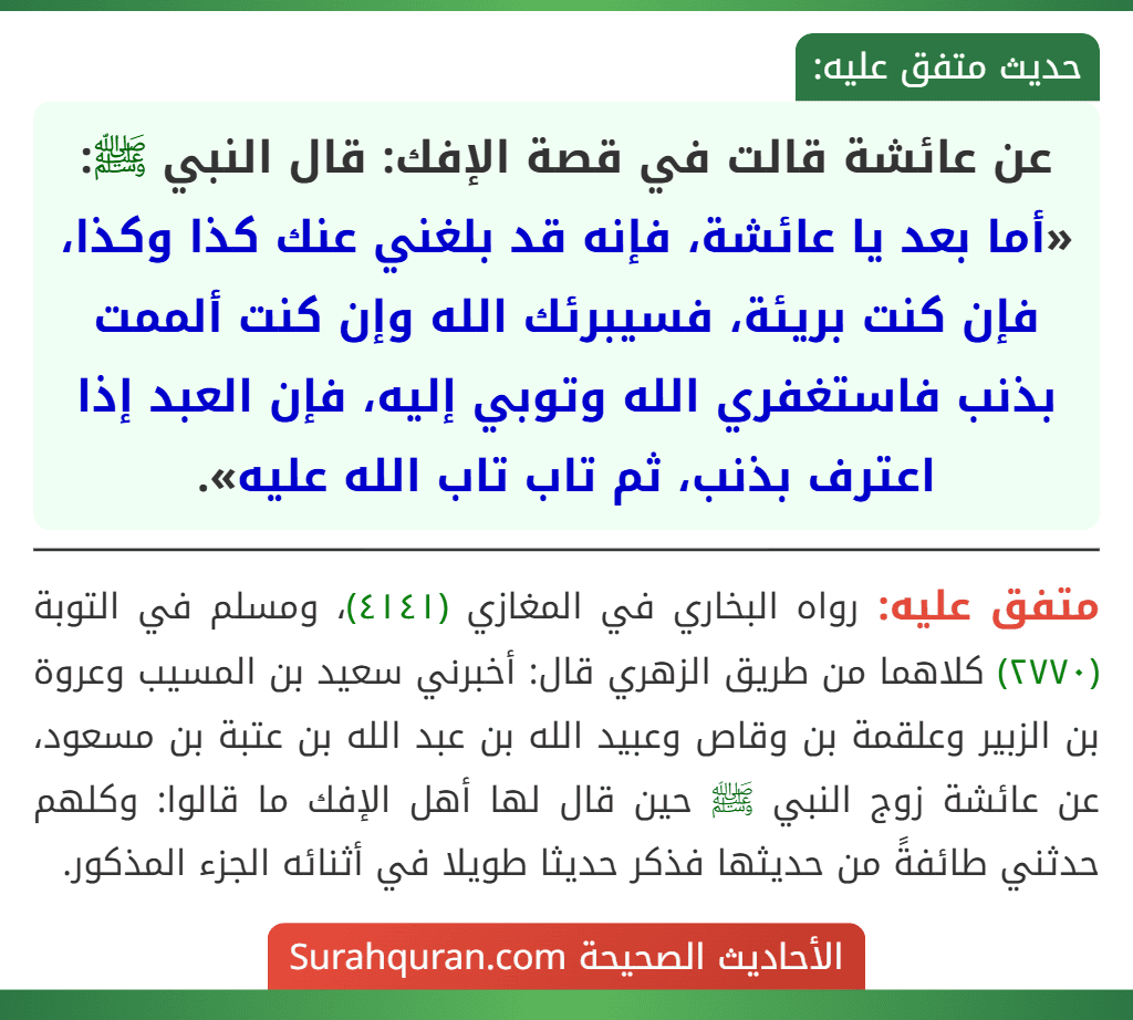 عن عائشة قالت في قصة الإفك: قال النبي ﷺ: «أما بعد يا عائشة، فإنه قد بلغني عنك كذا وكذا، فإن كنت بريئة، فسيبرئك الله وإن كنت ألممت بذنب فاستغفري الله وتوبي إليه، فإن العبد إذا اعترف بذنب، ثم تاب تاب الله عليه».