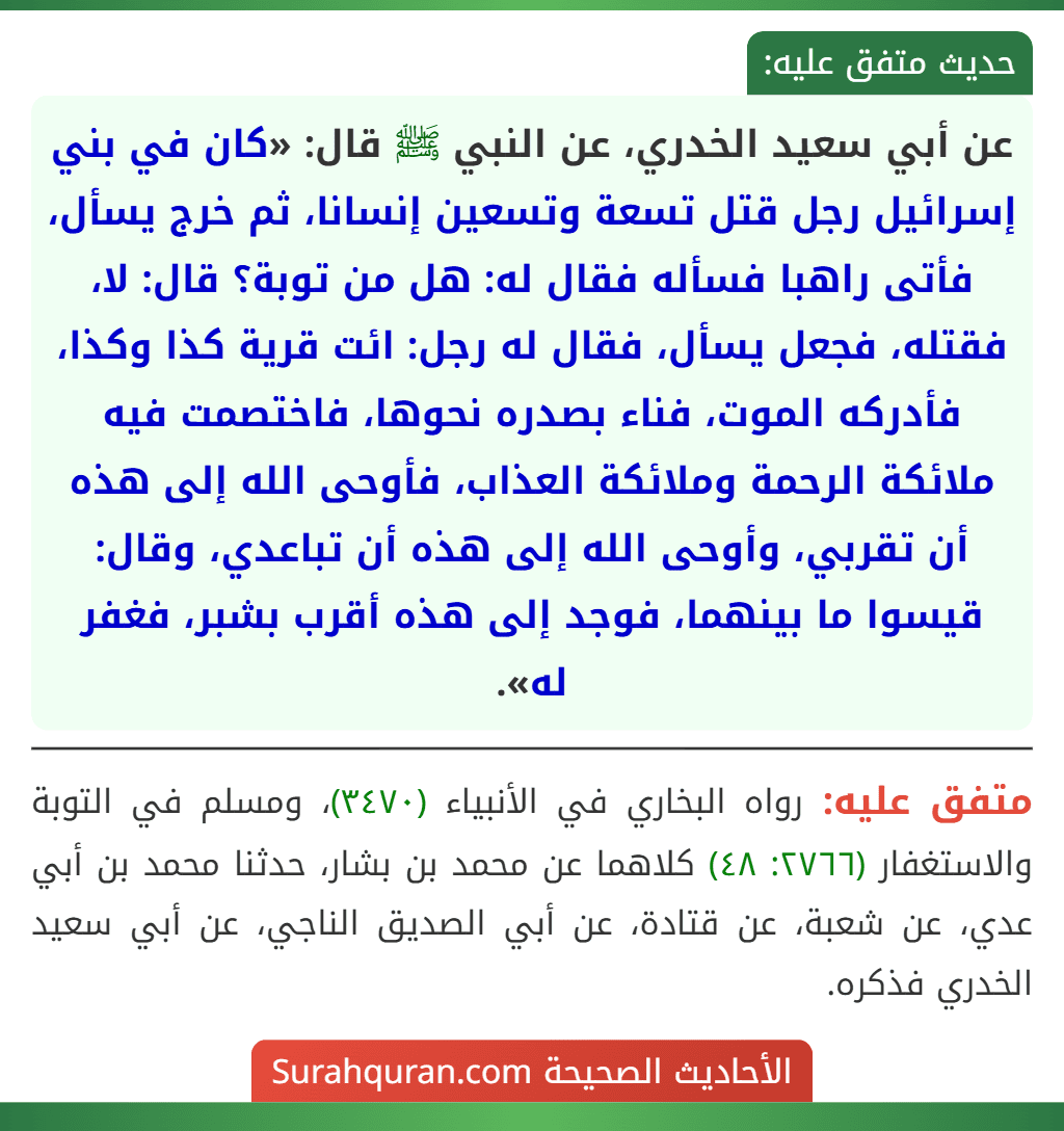 عن أبي سعيد الخدري، عن النبي ﷺ قال: «كان في بني إسرائيل رجل قتل تسعة وتسعين إنسانا، ثم خرج يسأل، فأتى راهبا فسأله فقال له: هل من توبة؟ قال: لا، فقتله، فجعل يسأل، فقال له رجل: ائت قرية كذا وكذا، فأدركه الموت، فناء بصدره نحوها، فاختصمت فيه ملائكة الرحمة وملائكة العذاب، فأوحى الله إلى هذه أن تقربي، وأوحى الله إلى هذه أن تباعدي، وقال: قيسوا ما بينهما، فوجد إلى هذه أقرب بشبر، فغفر له».