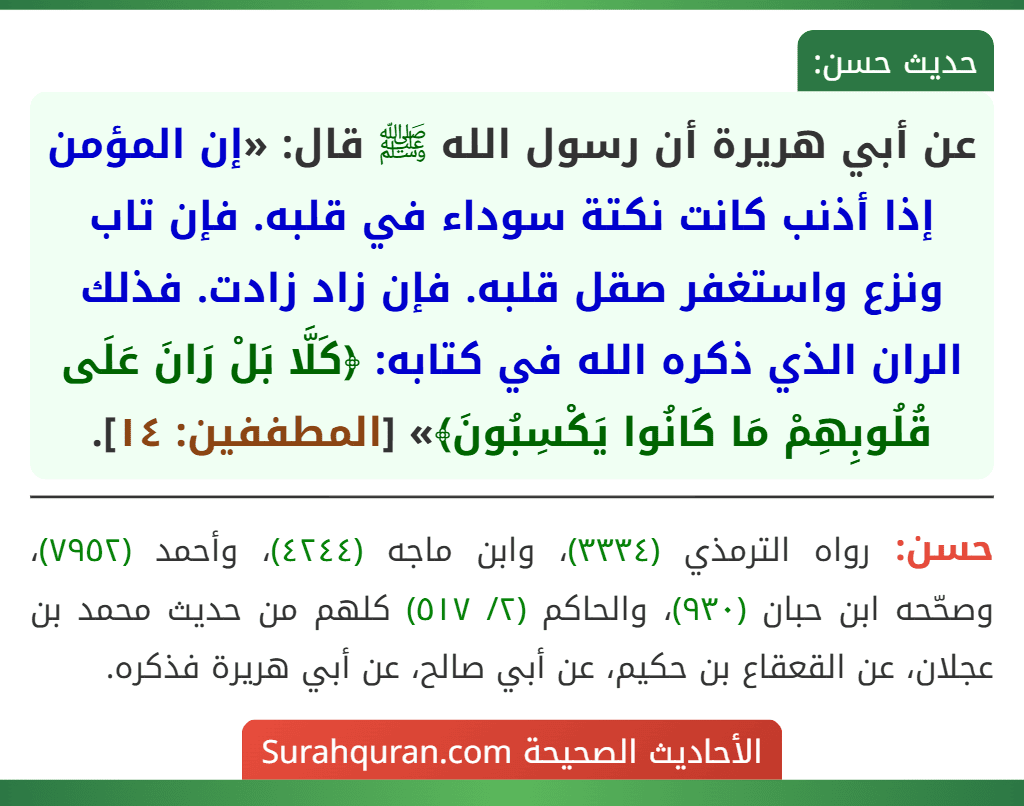 عن أبي هريرة أن رسول الله ﷺ قال: «إن المؤمن إذا أذنب كانت نكتة سوداء في قلبه. فإن تاب ونزع واستغفر صقل قلبه. فإن زاد زادت. فذلك الران الذي ذكره الله في كتابه: ﴿كَلَّا بَلْ رَانَ عَلَى قُلُوبِهِمْ مَا كَانُوا يَكْسِبُونَ﴾» [المطففين: ١٤].
