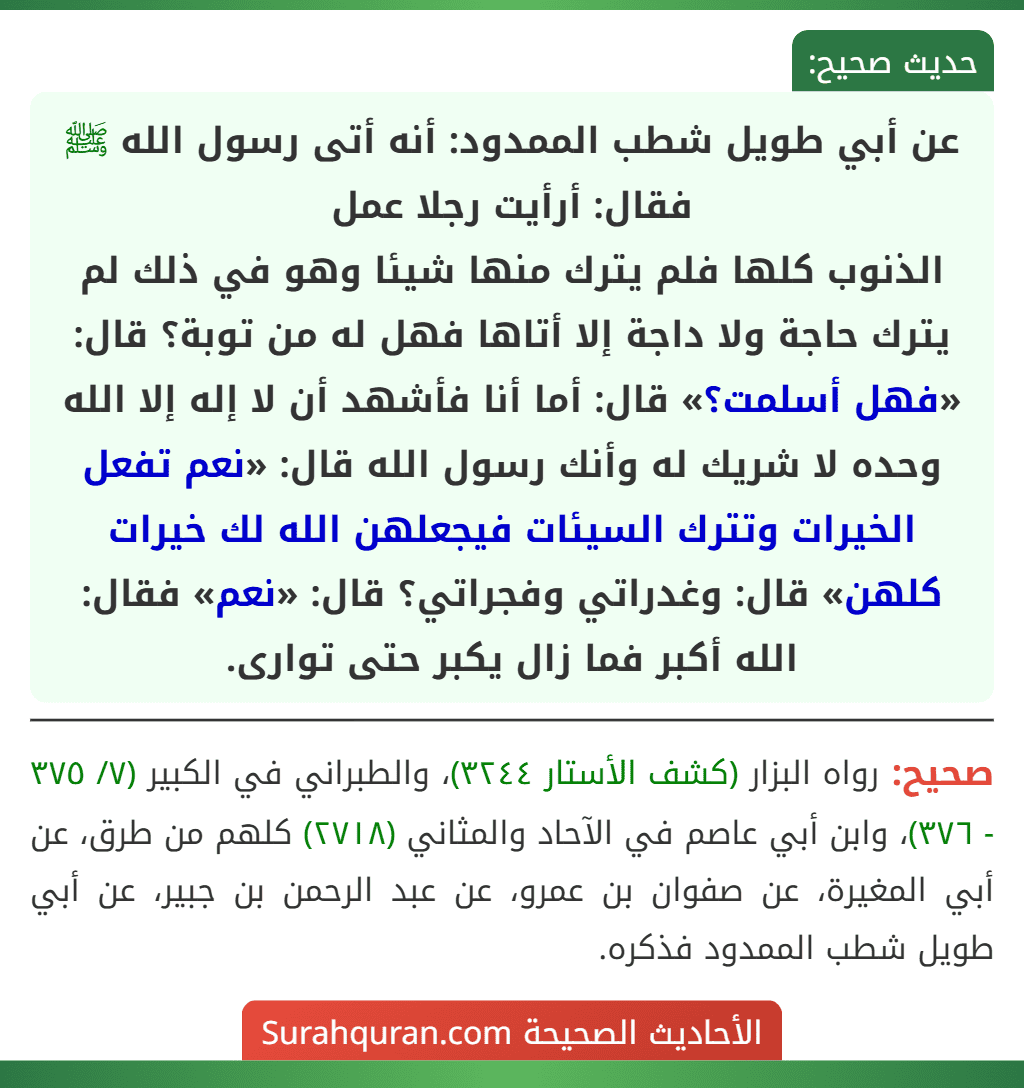 عن أبي طويل شطب الممدود: أنه أتى رسول الله ﷺ فقال: أرأيت رجلا عمل
الذنوب كلها فلم يترك منها شيئا وهو في ذلك لم يترك حاجة ولا داجة إلا أتاها فهل له من توبة؟ قال: «فهل أسلمت؟» قال: أما أنا فأشهد أن لا إله إلا الله وحده لا شريك له وأنك رسول الله قال: «نعم تفعل الخيرات وتترك السيئات فيجعلهن الله لك خيرات كلهن» قال: وغدراتي وفجراتي؟ قال: «نعم» فقال: الله أكبر فما زال يكبر حتى توارى.