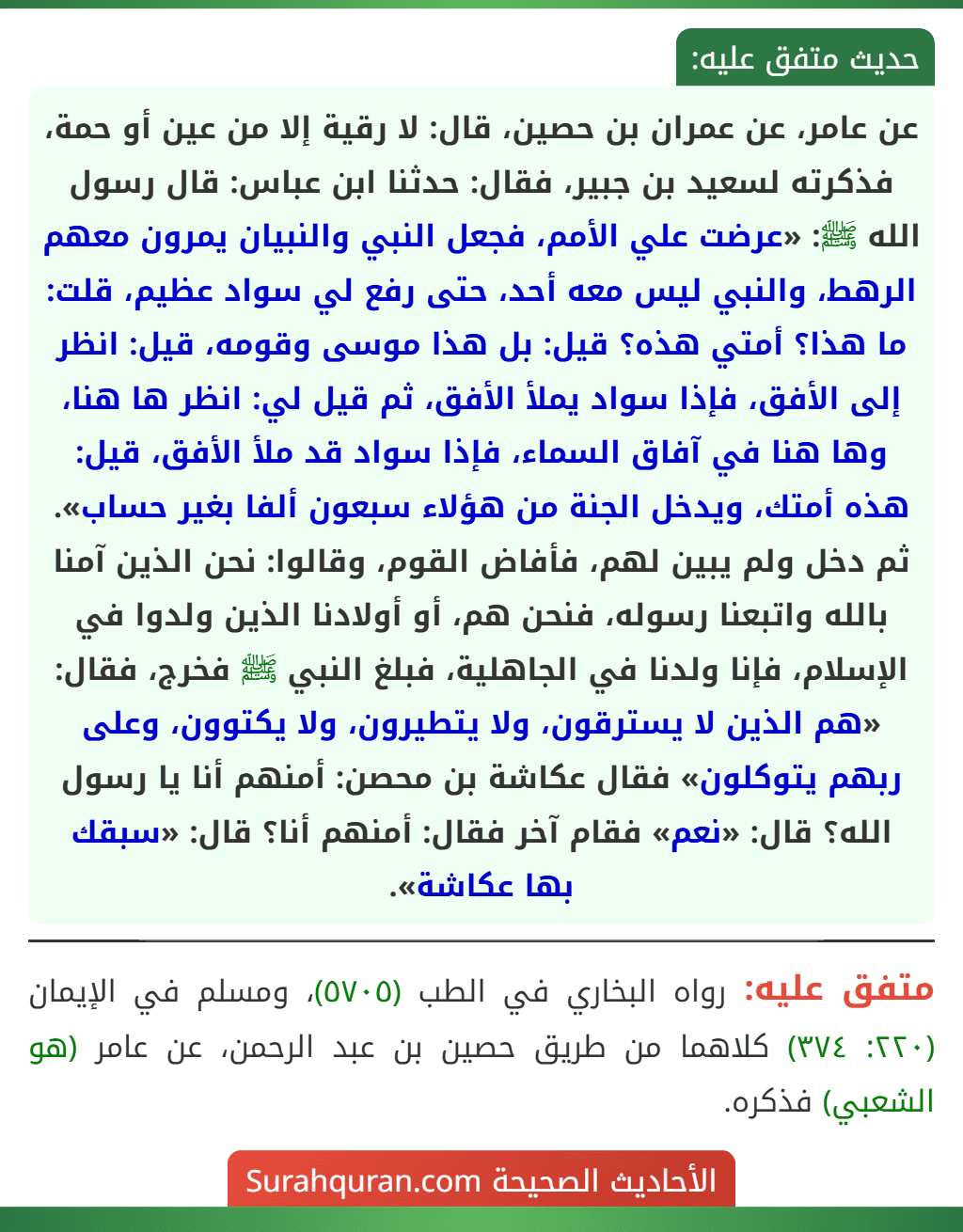 عن عامر، عن عمران بن حصين، قال: لا رقية إلا من عين أو حمة، فذكرته لسعيد بن جبير، فقال: حدثنا ابن عباس: قال رسول الله ﷺ: «عرضت علي الأمم، فجعل النبي والنبيان يمرون معهم الرهط، والنبي ليس معه أحد، حتى رفع لي سواد عظيم، قلت: ما هذا؟ أمتي هذه؟ قيل: بل هذا موسى وقومه، قيل: انظر إلى الأفق، فإذا سواد يملأ الأفق، ثم قيل لي: انظر ها هنا، وها هنا في آفاق السماء، فإذا سواد قد ملأ الأفق، قيل: هذه أمتك، ويدخل الجنة من هؤلاء سبعون ألفا بغير حساب».
ثم دخل ولم يبين لهم، فأفاض القوم، وقالوا: نحن الذين آمنا بالله واتبعنا رسوله، فنحن هم، أو أولادنا الذين ولدوا في الإسلام، فإنا ولدنا في الجاهلية، فبلغ النبي ﷺ فخرج، فقال: «هم الذين لا يسترقون، ولا يتطيرون، ولا يكتوون، وعلى ربهم يتوكلون» فقال عكاشة بن محصن: أمنهم أنا يا رسول الله؟ قال: «نعم» فقام آخر فقال: أمنهم أنا؟ قال: «سبقك بها عكاشة».