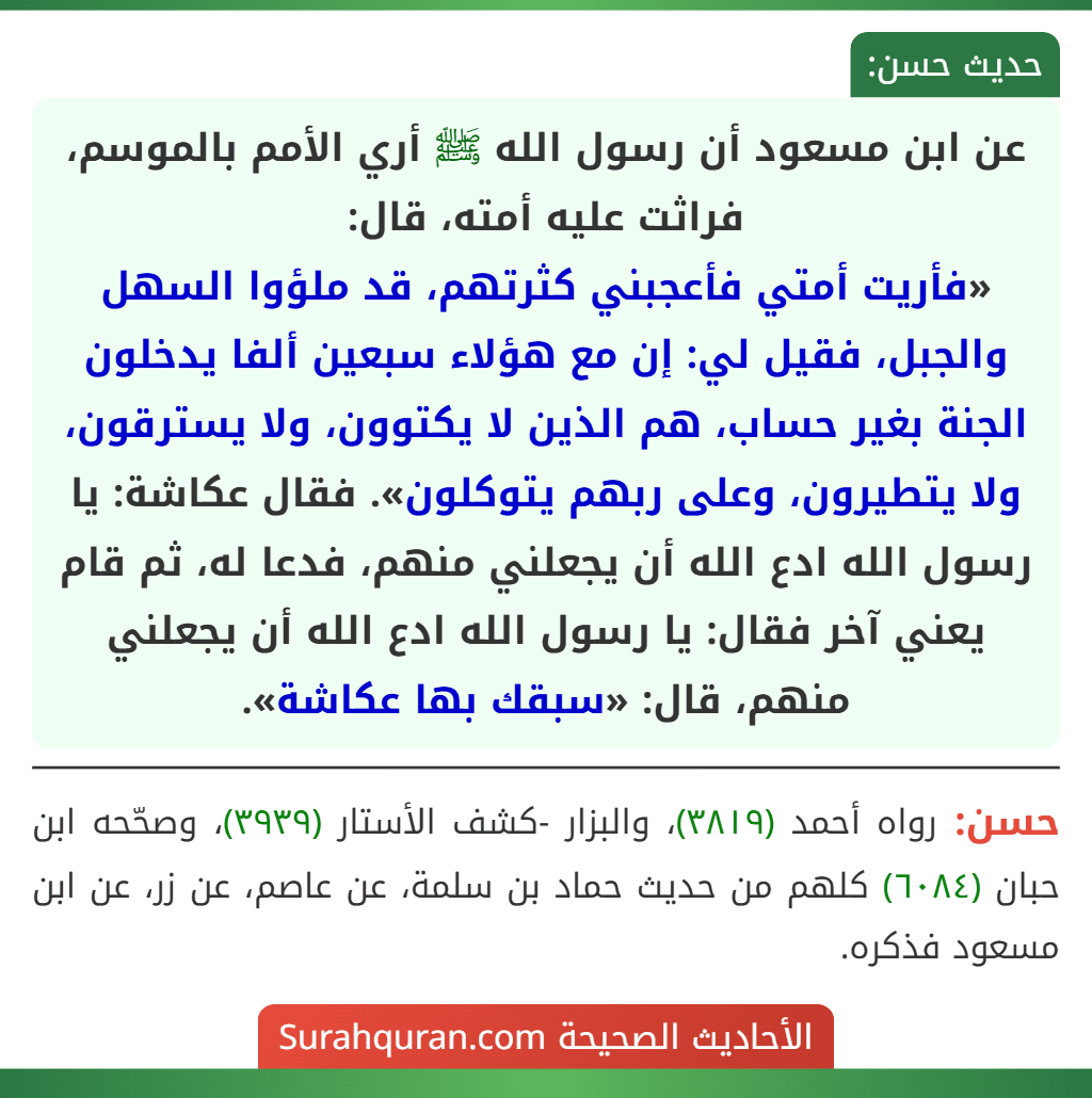 عن ابن مسعود أن رسول الله ﷺ أري الأمم بالموسم، فراثت عليه أمته، قال:
«فأريت أمتي فأعجبني كثرتهم، قد ملؤوا السهل والجبل، فقيل لي: إن مع هؤلاء سبعين ألفا يدخلون الجنة بغير حساب، هم الذين لا يكتوون، ولا يسترقون، ولا يتطيرون، وعلى ربهم يتوكلون». فقال عكاشة: يا رسول الله ادع الله أن يجعلني منهم، فدعا له، ثم قام يعني آخر فقال: يا رسول الله ادع الله أن يجعلني منهم، قال: «سبقك بها عكاشة».