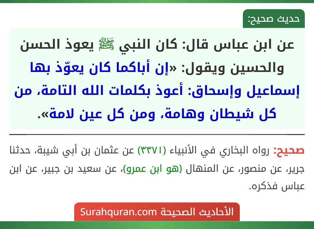 عن ابن عباس قال: كان النبي ﷺ يعوذ الحسن والحسين ويقول: «إن أباكما كان يعوّذ بها إسماعيل وإسحاق: أعوذ بكلمات الله التامة، من كل شيطان وهامة، ومن كل عين لامة».