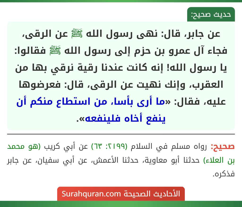 عن جابر، قال: نهى رسول الله ﷺ عن الرقى، فجاء آل عمرو بن حزم إلى رسول الله ﷺ فقالوا: يا رسول الله! إنه كانت عندنا رقية نرقي بها من العقرب، وإنك نهيت عن الرقى، قال: فعرضوها عليه، فقال: «ما أرى بأسا، من استطاع منكم أن ينفع أخاه فلينفعه».