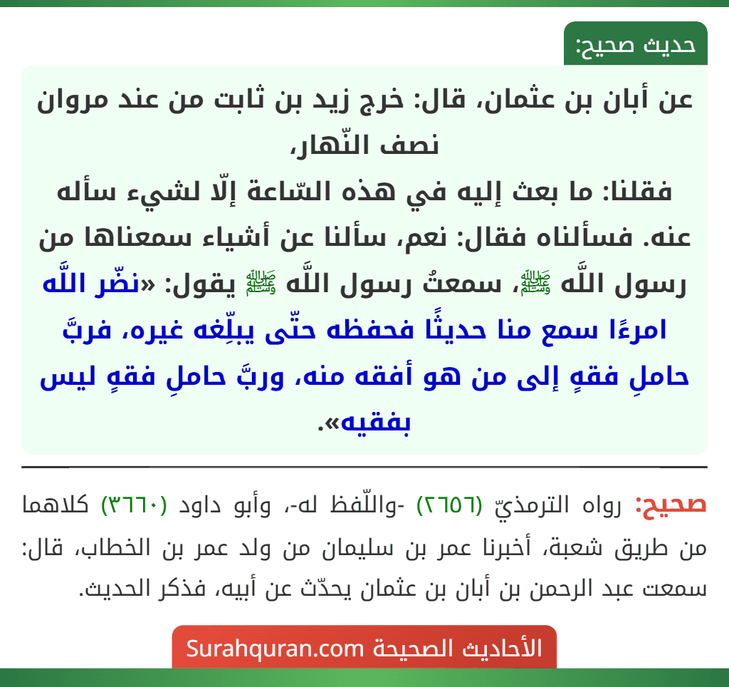 عن أبان بن عثمان، قال: خرج زيد بن ثابت من عند مروان نصف النّهار،
فقلنا: ما بعث إليه في هذه السّاعة إلّا لشيء سأله عنه. فسألناه فقال: نعم، سألنا عن أشياء سمعناها من رسول اللَّه ﷺ، سمعتُ رسول اللَّه ﷺ يقول: «نضّر اللَّه امرءًا سمع منا حديثًا فحفظه حتّى يبلِّغه غيره، فربَّ حاملِ فقهٍ إلى من هو أفقه منه، وربَّ حاملِ فقهٍ ليس بفقيه».