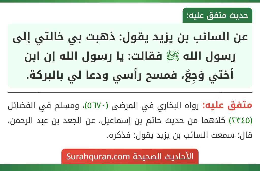 عن السائب بن يزيد يقول: ذهبت بي خالتي إلى رسول الله ﷺ فقالت: يا رسول الله إن ابن أختي وَجِعٌ، فمسح رأسي ودعا لي بالبركة. عن السائب بن يزيد يقول: ذهبت بي خالتي إلى رسول الله ﷺ فقالت: يا رسول الله إن ابن أختي وَجِعٌ، فمسح رأسي ودعا لي بالبركة.