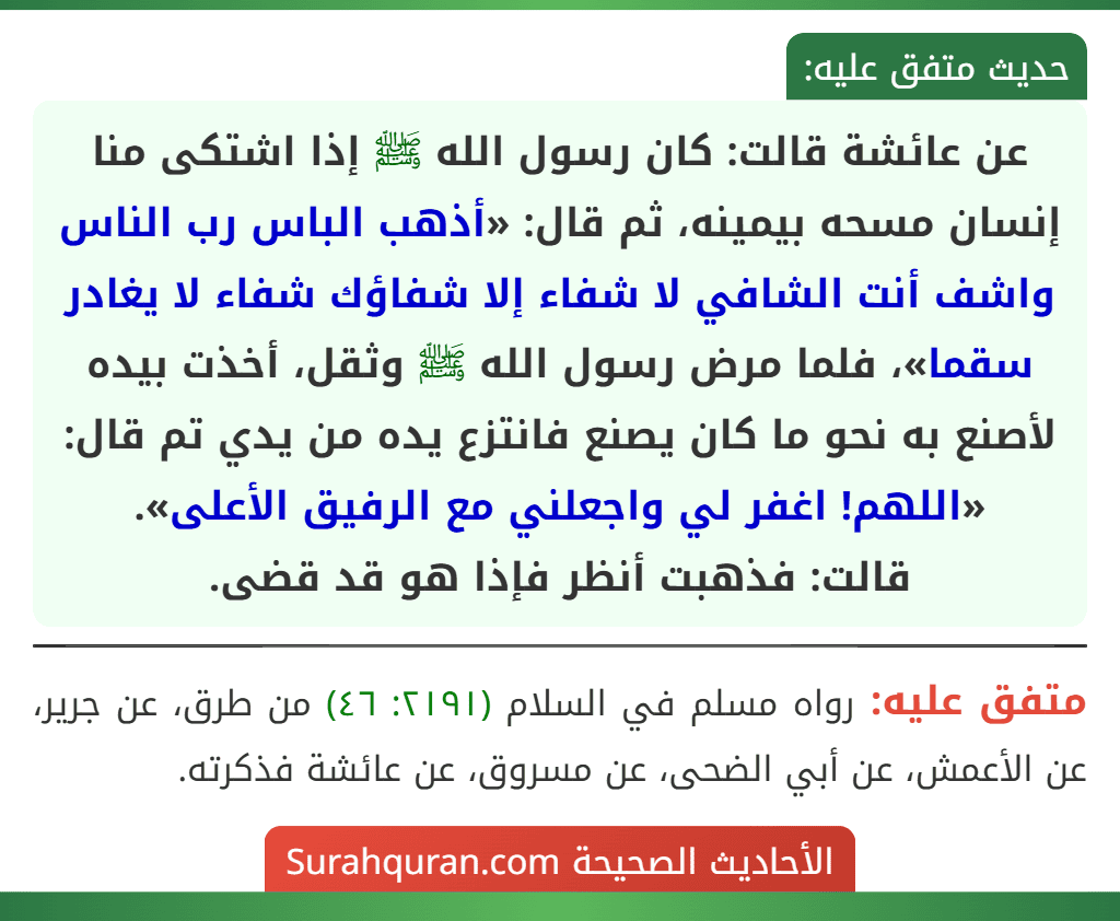 عن عائشة قالت: كان رسول الله ﷺ إذا اشتكى منا إنسان مسحه بيمينه، ثم قال: «أذهب الباس رب الناس واشف أنت الشافي لا شفاء إلا شفاؤك شفاء لا يغادر سقما»، فلما مرض رسول الله ﷺ وثقل، أخذت بيده لأصنع به نحو ما كان يصنع فانتزع يده من يدي تم قال: «اللهم! اغفر لي واجعلني مع الرفيق الأعلى».
قالت: فذهبت أنظر فإذا هو قد قضى.
