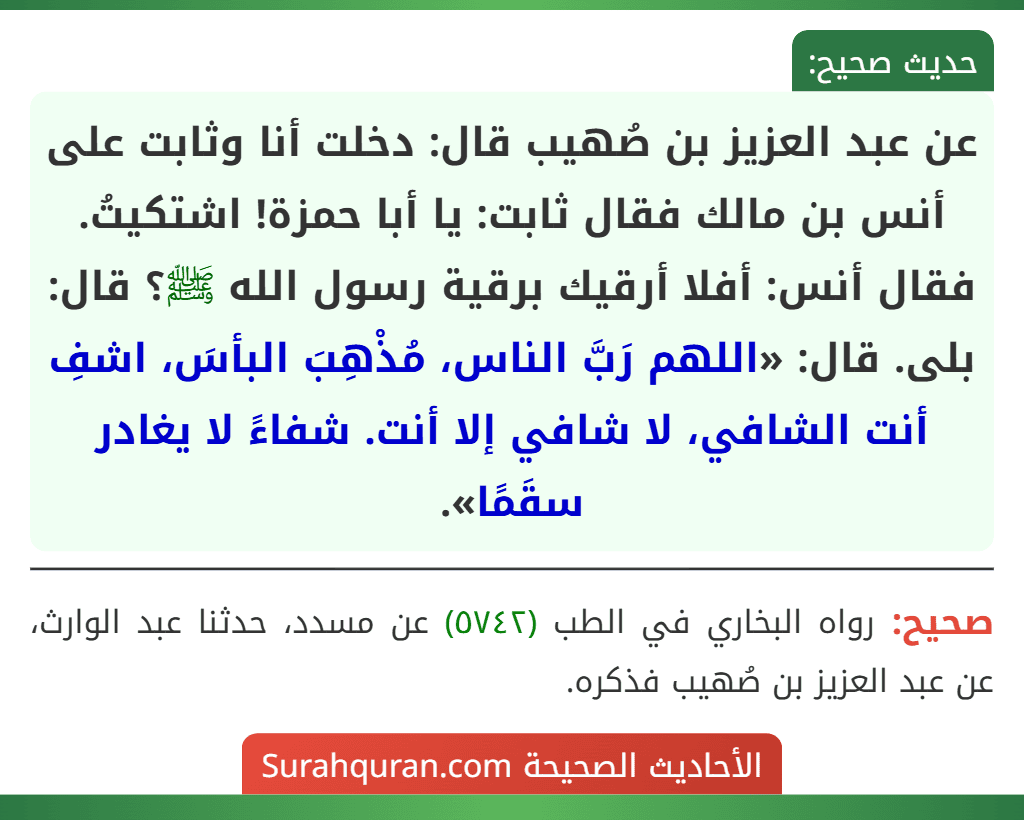 عن عبد العزيز بن صُهيب قال: دخلت أنا وثابت على أنس بن مالك فقال ثابت: يا أبا حمزة! اشتكيتُ. فقال أنس: أفلا أرقيك برقية رسول الله ﷺ؟ قال:
بلى. قال: «اللهم رَبَّ الناس، مُذْهِبَ البأسَ، اشفِ أنت الشافي، لا شافي إلا أنت. شفاءً لا يغادر سقَمًا». عن عبد العزيز بن صُهيب قال: دخلت أنا وثابت على أنس بن مالك فقال ثابت: يا أبا حمزة! اشتكيتُ. فقال أنس: أفلا أرقيك برقية رسول الله ﷺ؟ قال:
بلى. قال: «اللهم رَبَّ الناس، مُذْهِبَ البأسَ، اشفِ أنت الشافي، لا شافي إلا أنت. شفاءً لا يغادر سقَمًا».