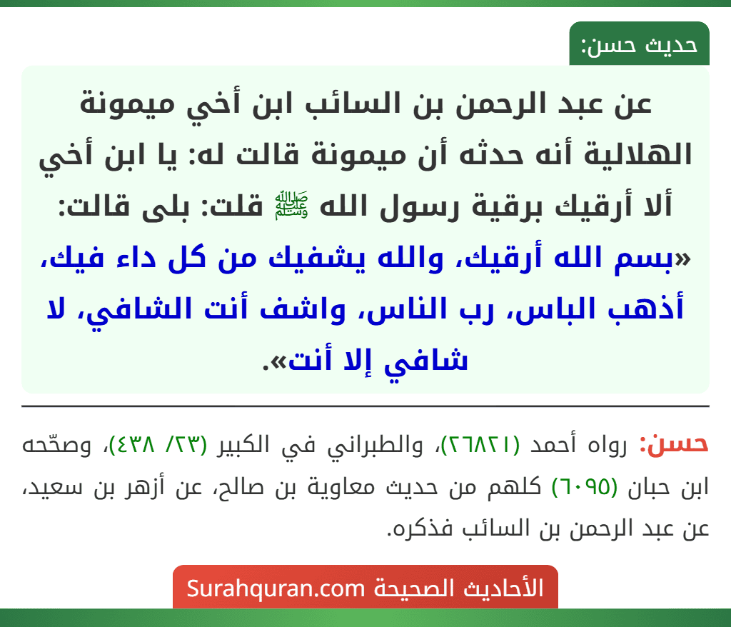 عن عبد الرحمن بن السائب ابن أخي ميمونة الهلالية أنه حدثه أن ميمونة قالت له: يا ابن أخي ألا أرقيك برقية رسول الله ﷺ قلت: بلى قالت: «بسم الله أرقيك، والله يشفيك من كل داء فيك، أذهب الباس، رب الناس، واشف أنت الشافي، لا شافي إلا أنت». عن عبد الرحمن بن السائب ابن أخي ميمونة الهلالية أنه حدثه أن ميمونة قالت له: يا ابن أخي ألا أرقيك برقية رسول الله ﷺ قلت: بلى قالت: «بسم الله أرقيك، والله يشفيك من كل داء فيك، أذهب الباس، رب الناس، واشف أنت الشافي، لا شافي إلا أنت».