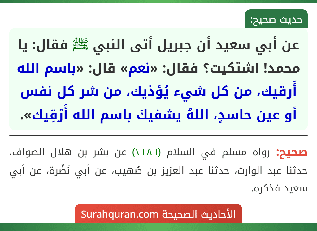 عن أبي سعيد أن جبريل أتى النبي ﷺ فقال: يا محمد! اشتكيت؟ فقال: «نعم» قال: «باسم الله أَرقيك، من كل شيء يُؤذيك، من شر كل نفس أو عين حاسدٍ، اللهُ يشفيكَ باسم الله أَرْقِيك». عن أبي سعيد أن جبريل أتى النبي ﷺ فقال: يا محمد! اشتكيت؟ فقال: «نعم» قال: «باسم الله أَرقيك، من كل شيء يُؤذيك، من شر كل نفس أو عين حاسدٍ، اللهُ يشفيكَ باسم الله أَرْقِيك».