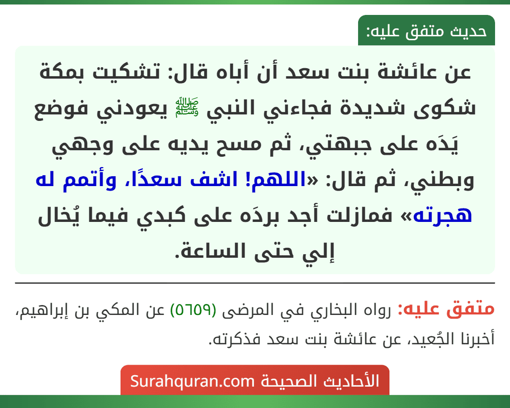عن عائشة بنت سعد أن أباه قال: تشكيت بمكة شكوى شديدة فجاءني النبي ﷺ يعودني فوضع يَدَه على جبهتي، ثم مسح يديه على وجهي وبطني، ثم قال: «اللهم! اشف سعدًا، وأتمم له هجرته» فمازلت أجد بردَه على كبدي فيما يُخال إلي حتى الساعة. عن عائشة بنت سعد أن أباه قال: تشكيت بمكة شكوى شديدة فجاءني النبي ﷺ يعودني فوضع يَدَه على جبهتي، ثم مسح يديه على وجهي وبطني، ثم قال: «اللهم! اشف سعدًا، وأتمم له هجرته» فمازلت أجد بردَه على كبدي فيما يُخال إلي حتى الساعة.