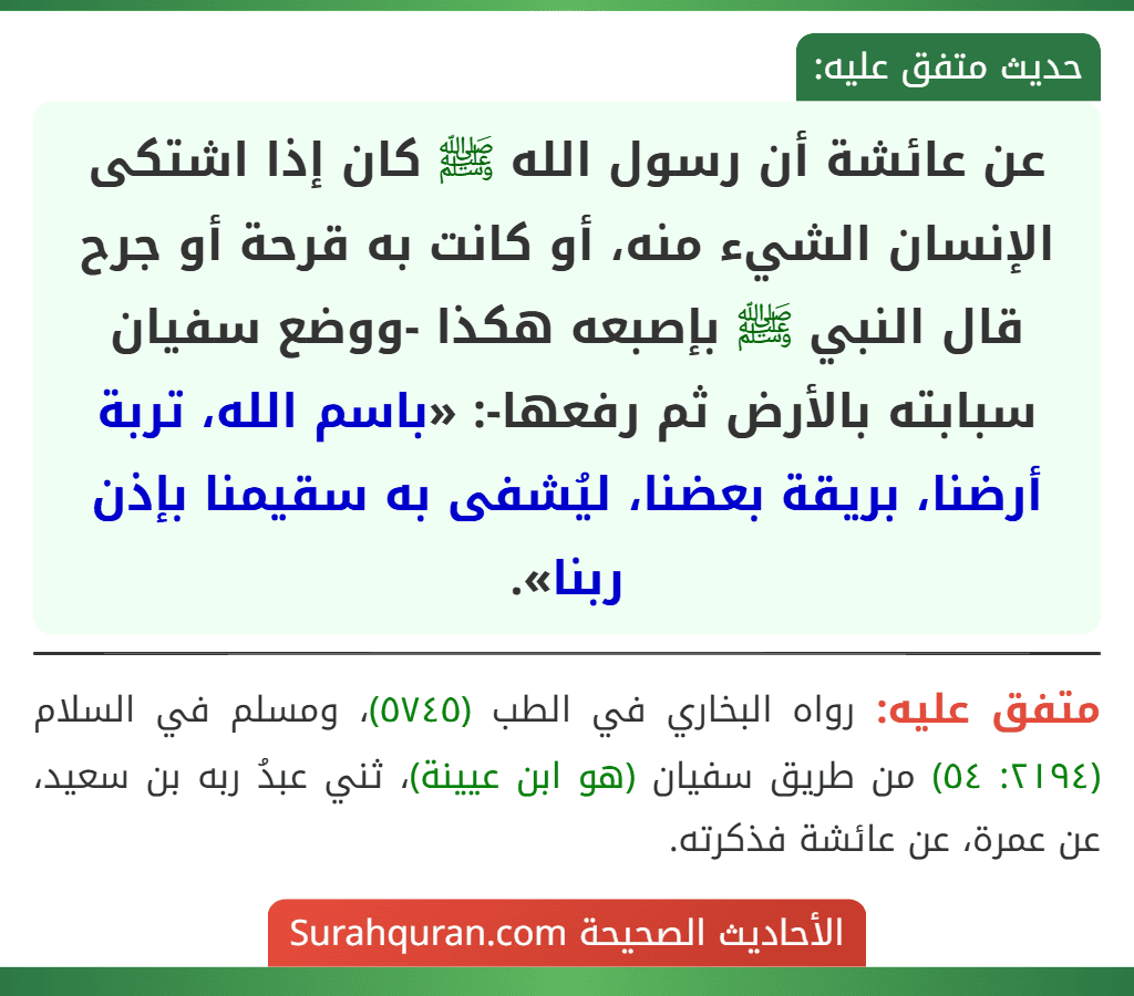 عن عائشة أن رسول الله ﷺ كان إذا اشتكى الإنسان الشيء منه، أو كانت به قرحة أو جرح قال النبي ﷺ بإصبعه هكذا -ووضع سفيان سبابته بالأرض ثم رفعها-: «باسم الله، تربة أرضنا، بريقة بعضنا، ليُشفى به سقيمنا بإذن ربنا». عن عائشة أن رسول الله ﷺ كان إذا اشتكى الإنسان الشيء منه، أو كانت به قرحة أو جرح قال النبي ﷺ بإصبعه هكذا -ووضع سفيان سبابته بالأرض ثم رفعها-: «باسم الله، تربة أرضنا، بريقة بعضنا، ليُشفى به سقيمنا بإذن ربنا».