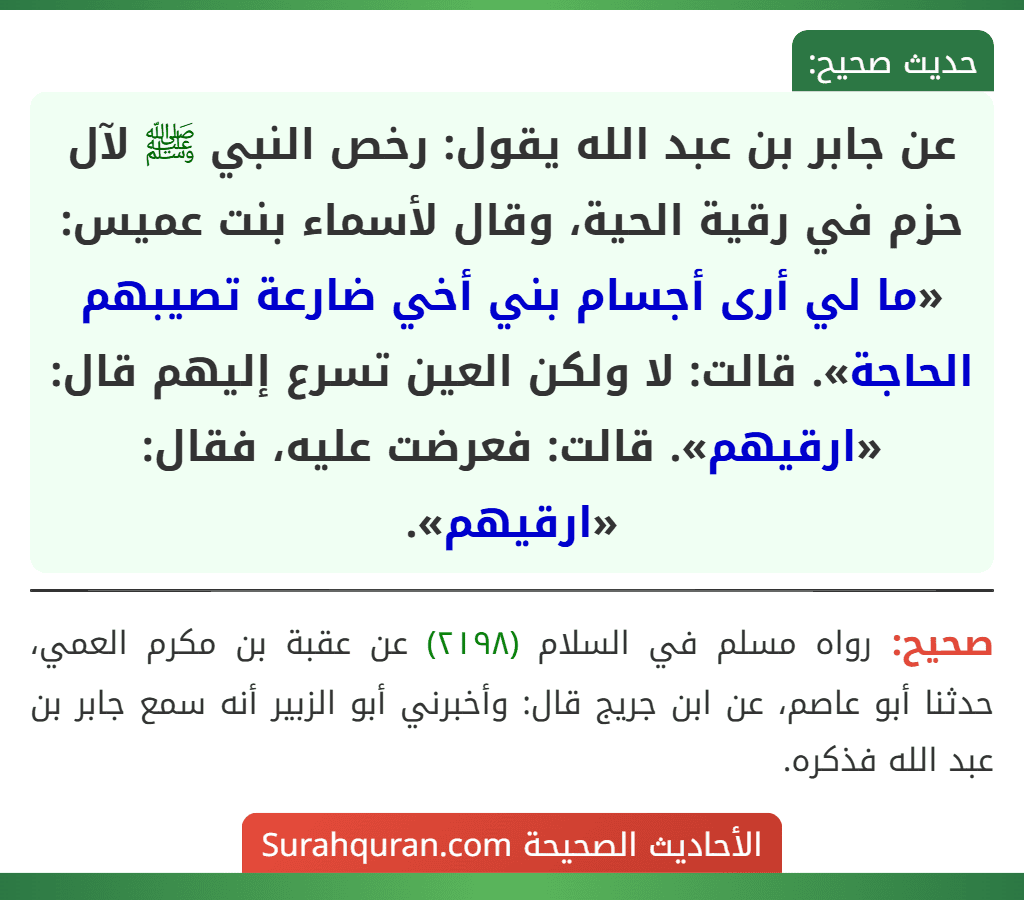 عن جابر بن عبد الله يقول: رخص النبي ﷺ لآل حزم في رقية الحية، وقال لأسماء بنت عميس: «ما لي أرى أجسام بني أخي ضارعة تصيبهم الحاجة». قالت: لا ولكن العين تسرع إليهم قال: «ارقيهم». قالت: فعرضت عليه، فقال: «ارقيهم». عن جابر بن عبد الله يقول: رخص النبي ﷺ لآل حزم في رقية الحية، وقال لأسماء بنت عميس: «ما لي أرى أجسام بني أخي ضارعة تصيبهم الحاجة». قالت: لا ولكن العين تسرع إليهم قال: «ارقيهم». قالت: فعرضت عليه، فقال: «ارقيهم».