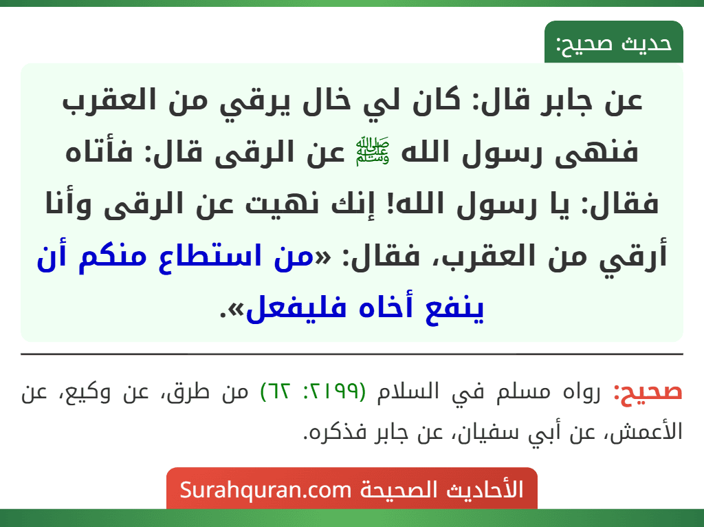 عن جابر قال: كان لي خال يرقي من العقرب فنهى رسول الله ﷺ عن الرقى قال: فأتاه فقال: يا رسول الله! إنك نهيت عن الرقى وأنا أرقي من العقرب، فقال: «من استطاع منكم أن ينفع أخاه فليفعل». عن جابر قال: كان لي خال يرقي من العقرب فنهى رسول الله ﷺ عن الرقى قال: فأتاه فقال: يا رسول الله! إنك نهيت عن الرقى وأنا أرقي من العقرب، فقال: «من استطاع منكم أن ينفع أخاه فليفعل».