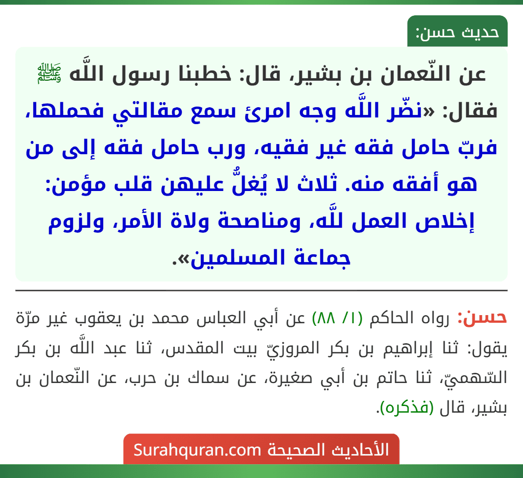 عن النّعمان بن بشير، قال: خطبنا رسول اللَّه ﷺ فقال: «نضّر اللَّه وجه امرئ سمع مقالتي فحملها، فربّ حامل فقه غير فقيه، ورب حامل فقه إلى من هو أفقه منه. ثلاث لا يُغلُّ عليهن قلب مؤمن: إخلاص العمل للَّه، ومناصحة ولاة الأمر، ولزوم جماعة المسلمين».