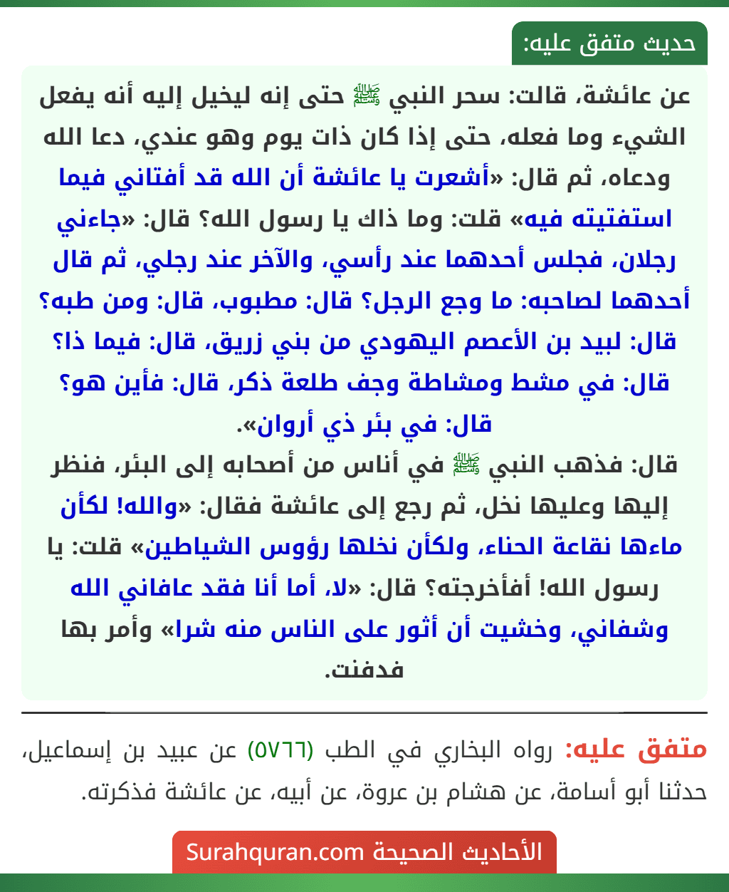 عن عائشة، قالت: سحر النبي ﷺ حتى إنه ليخيل إليه أنه يفعل الشيء وما فعله، حتى إذا كان ذات يوم وهو عندي، دعا الله ودعاه، ثم قال: «أشعرت يا عائشة أن الله قد أفتاني فيما استفتيته فيه» قلت: وما ذاك يا رسول الله؟ قال: «جاءني رجلان، فجلس أحدهما عند رأسي، والآخر عند رجلي، ثم قال أحدهما لصاحبه: ما وجع الرجل؟ قال: مطبوب، قال: ومن طبه؟ قال: لبيد بن الأعصم اليهودي من بني زريق، قال: فيما ذا؟ قال: في مشط ومشاطة وجف طلعة ذكر، قال: فأين هو؟ قال: في بئر ذي أروان».
قال: فذهب النبي ﷺ في أناس من أصحابه إلى البئر، فنظر إليها وعليها نخل، ثم رجع إلى عائشة فقال: «والله! لكأن ماءها نقاعة الحناء، ولكأن نخلها رؤوس الشياطين» قلت: يا رسول الله! أفأخرجته؟ قال: «لا، أما أنا فقد عافاني الله وشفاني، وخشيت أن أثور على الناس منه شرا» وأمر بها فدفنت.