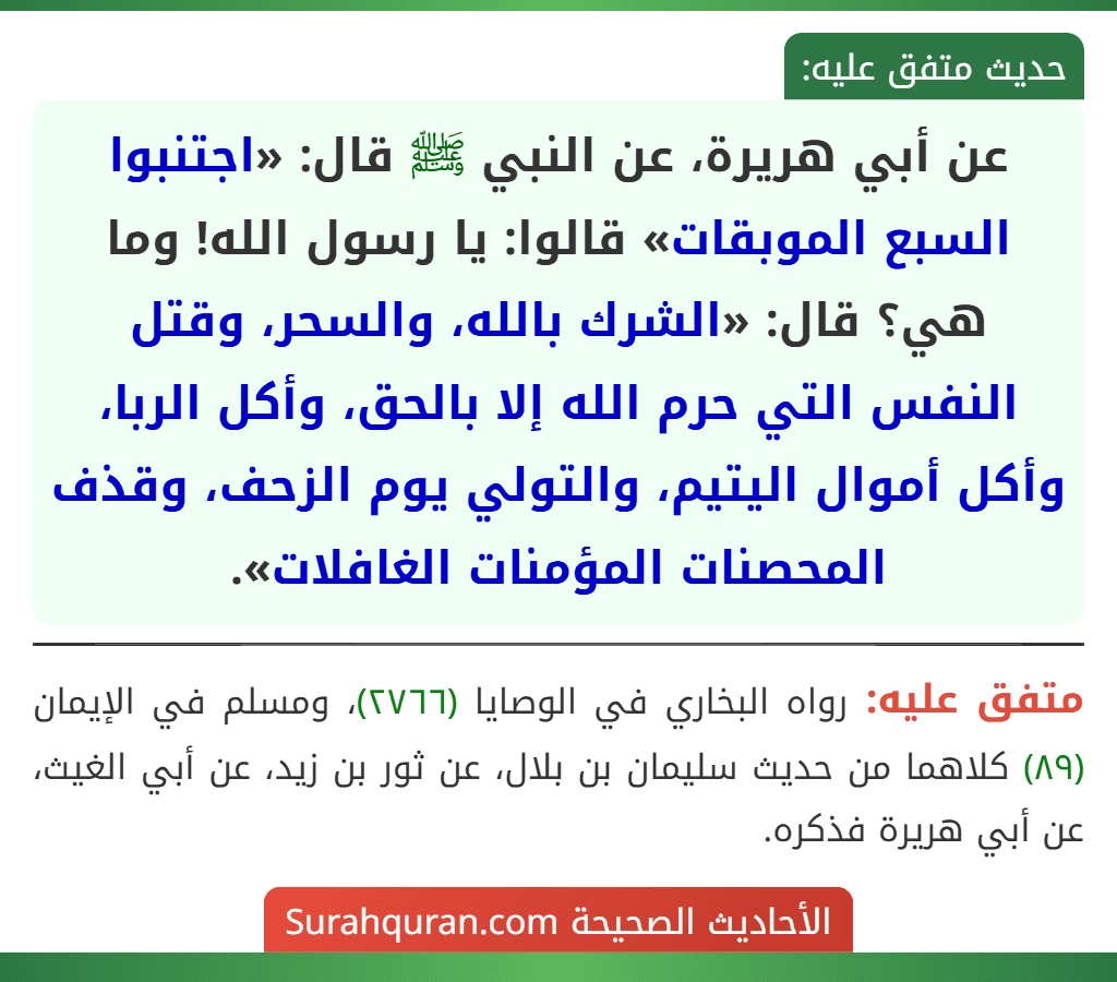 عن أبي هريرة، عن النبي ﷺ قال: «اجتنبوا السبع الموبقات» قالوا: يا رسول الله! وما هي؟ قال: «الشرك بالله، والسحر، وقتل النفس التي حرم الله إلا بالحق، وأكل الربا، وأكل أموال اليتيم، والتولي يوم الزحف، وقذف المحصنات المؤمنات الغافلات».