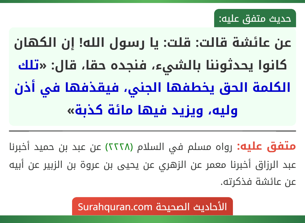 عن عائشة قالت: قلت: يا رسول الله! إن الكهان كانوا يحدثوننا بالشيء، فنجده حقا، قال: «تلك الكلمة الحق يخطفها الجني، فيقذفها في أذن وليه، ويزيد فيها مائة كذبة»