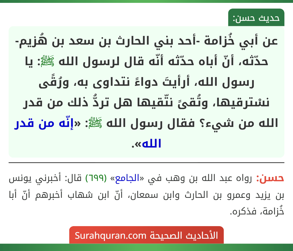 عن أبي خُزامة -أحد بني الحارث بن سعد بن هُزيم- حدّثه، أنّ أباه حدّثه أنّه قال لرسول الله ﷺ: يا رسول الله، أرأيتَ دواءً نتداوى به، ورُقًى نسْترقيها، وتُقىً نتّقيها هل تردُّ ذلك من قدر الله من شيء؟ فقال رسول الله ﷺ: «إنّه من قدر الله».