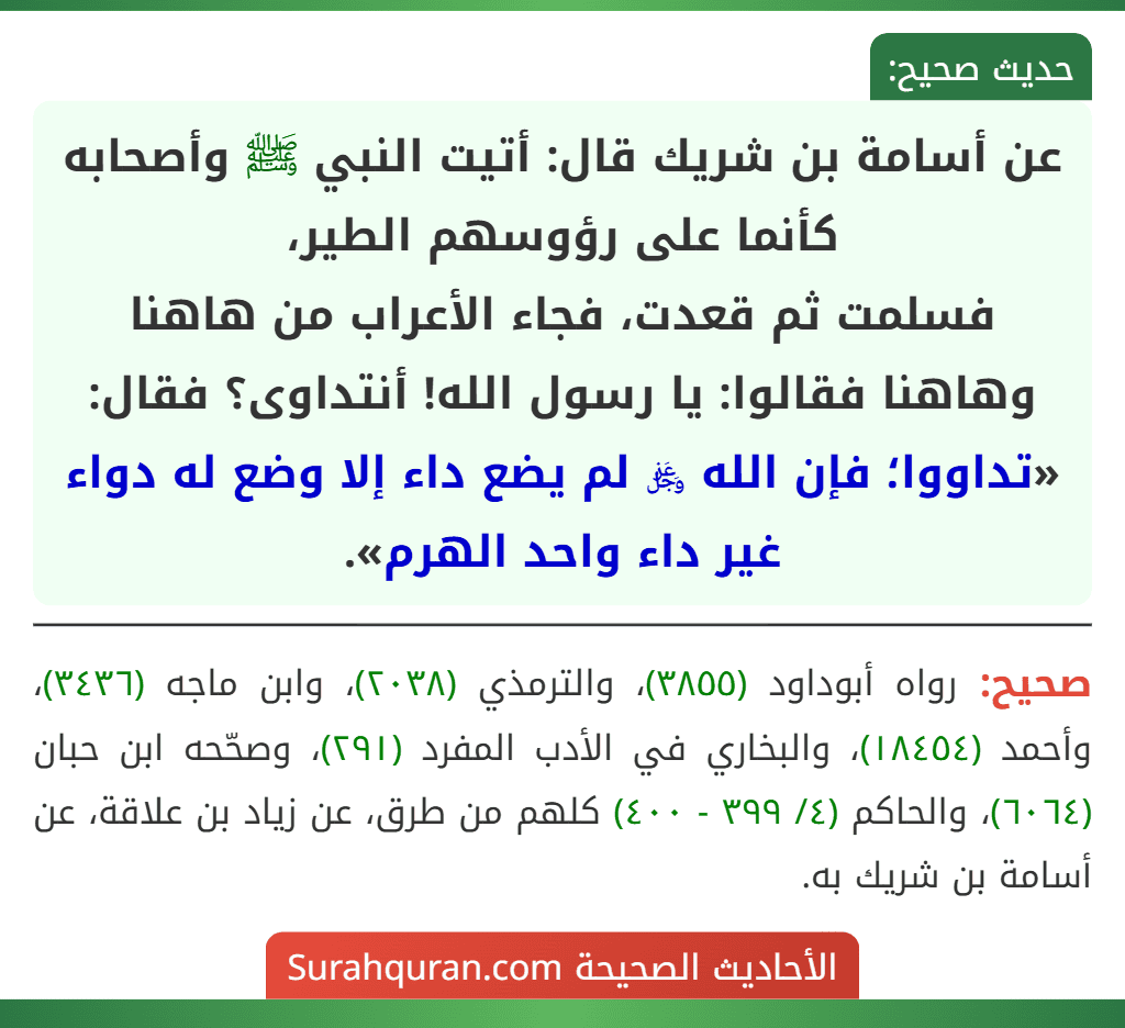 عن أسامة بن شريك قال: أتيت النبي ﷺ وأصحابه كأنما على رؤوسهم الطير،
فسلمت ثم قعدت، فجاء الأعراب من هاهنا وهاهنا فقالوا: يا رسول الله! أنتداوى؟ فقال: «تداووا؛ فإن الله ﷿ لم يضع داء إلا وضع له دواء غير داء واحد الهرم».