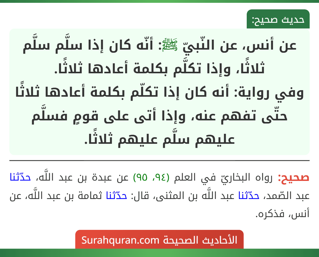عن أنس، عن النّبيّ ﷺ: أنّه كان إذا سلَّم سلَّم ثلاثًا، وإذا تكلَّم بكلمة أعادها ثلاثًا.
وفي رواية: أنه كان إذا تكلّم بكلمة أعادها ثلاثًا حتّى تفهم عنه، وإذا أتى على قومٍ فسلَّم عليهم سلَّم عليهم ثلاثًا.