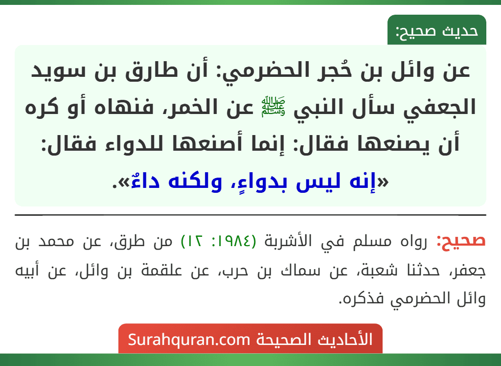 عن وائل بن حُجر الحضرمي: أن طارق بن سويد الجعفي سأل النبي ﷺ عن الخمر، فنهاه أو كره أن يصنعها فقال: إنما أصنعها للدواء فقال: «إنه ليس بدواءٍ، ولكنه داءٌ». عن وائل بن حُجر الحضرمي: أن طارق بن سويد الجعفي سأل النبي ﷺ عن الخمر، فنهاه أو كره أن يصنعها فقال: إنما أصنعها للدواء فقال: «إنه ليس بدواءٍ، ولكنه داءٌ».