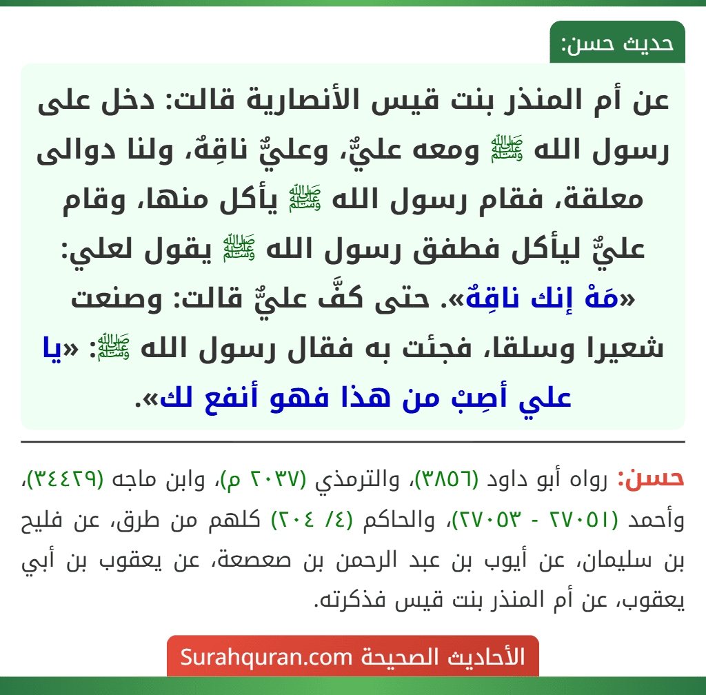 عن أم المنذر بنت قيس الأنصارية قالت: دخل على رسول الله ﷺ ومعه عليٌّ، وعليٌّ ناقِهٌ، ولنا دوالى معلقة، فقام رسول الله ﷺ يأكل منها، وقام عليٌّ ليأكل فطفق رسول الله ﷺ يقول لعلي: «مَهْ إنك ناقِهٌ». حتى كفَّ عليٌّ قالت: وصنعت شعيرا وسلقا، فجئت به فقال رسول الله ﷺ: «يا علي أصِبْ من هذا فهو أنفع لك».